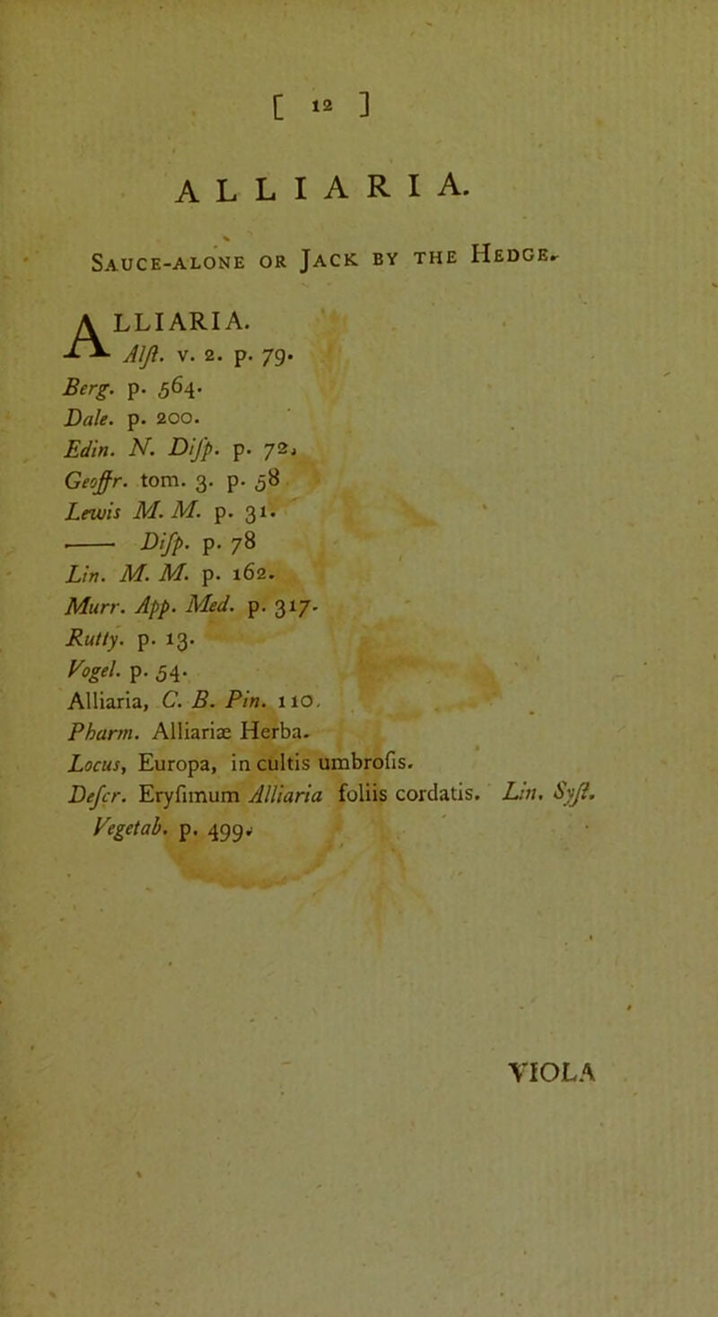 [ 12 ] alliaria. Sauce-alone or Jack BY THE Hedge.. Alliaria, AIJi. V. 2. p. 79. Berg. p. 564. Dale. p. 200. Edin. N. Difp. p. 72. Geofir. tom. 3. p. 58 Lewis M. M. p. 31. ■ Difp. p. 78 Lin. M. M. p. 162. Murr. App. Med. p. 317. Rutty, p. 13. yogel.p.5^. > ••' Alliaria, C. B. Pin. 110, Pharm. Alliariae Herba. Locus, Europa, in cultis umbrofis. Defer. Eryfimum Alliaria foliis cordatis. Lin. Vegetal), p. 499.1 VIOLA