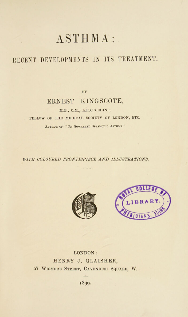 BY ERNEST KINGSCOTE, M.B., C.M., L.R.C.S.EDIN.; FELLOW OF THE MEDICAL SOCIETY OF LONDON, ETC. Author of “ On So-called Spasmodic Asthma.” WITH COLOURED FRONTISPIECE AND ILLUSTRATIONS. LONDON: HENRY J. GLAISHER, 57 Wigmore Street, Cavendish Square, W.