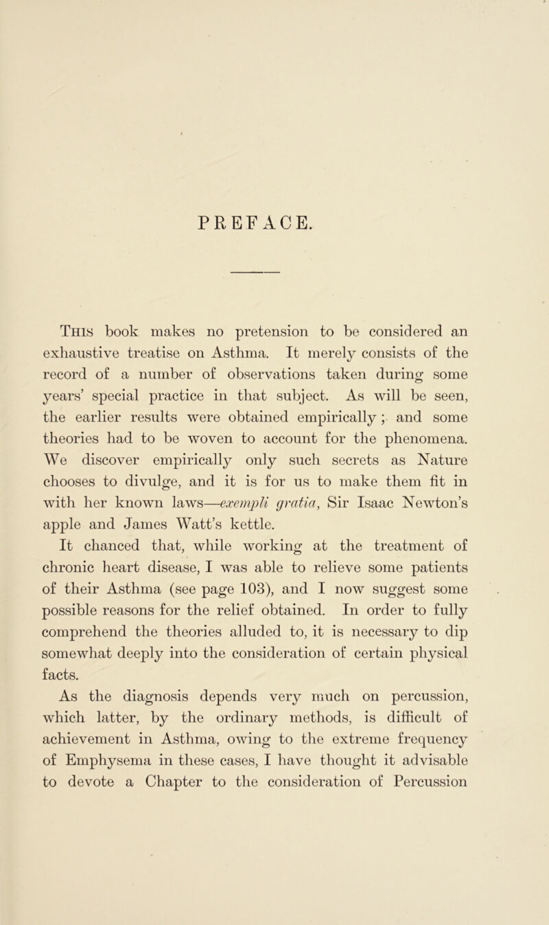 PREFACE. This book makes no pretension to be considered an exhaustive treatise on Asthma. It merely consists of the record of a number of observations taken during some years’ special practice in that subject. As will be seen, the earlier results were obtained empirically; and some theories had to be woven to account for the phenomena. We discover empirically only such secrets as Nature chooses to divulge, and it is for us to make them fit in with her known laws—exempli gratia, Sir Isaac Newton’s apple and James Watt’s kettle. It chanced that, while working at the treatment of chronic heart disease, I was able to relieve some patients of their Asthma (see page 103), and I now suggest some possible reasons for the relief obtained. In order to fully comprehend the theories alluded to, it is necessary to dip somewhat deeply into the consideration of certain physical facts. As the diagnosis depends very much on percussion, which latter, by the ordinary methods, is difficult of achievement in Asthma, owing to the extreme frequency of Emphysema in these cases, I have thought it advisable to devote a Chapter to the consideration of Percussion