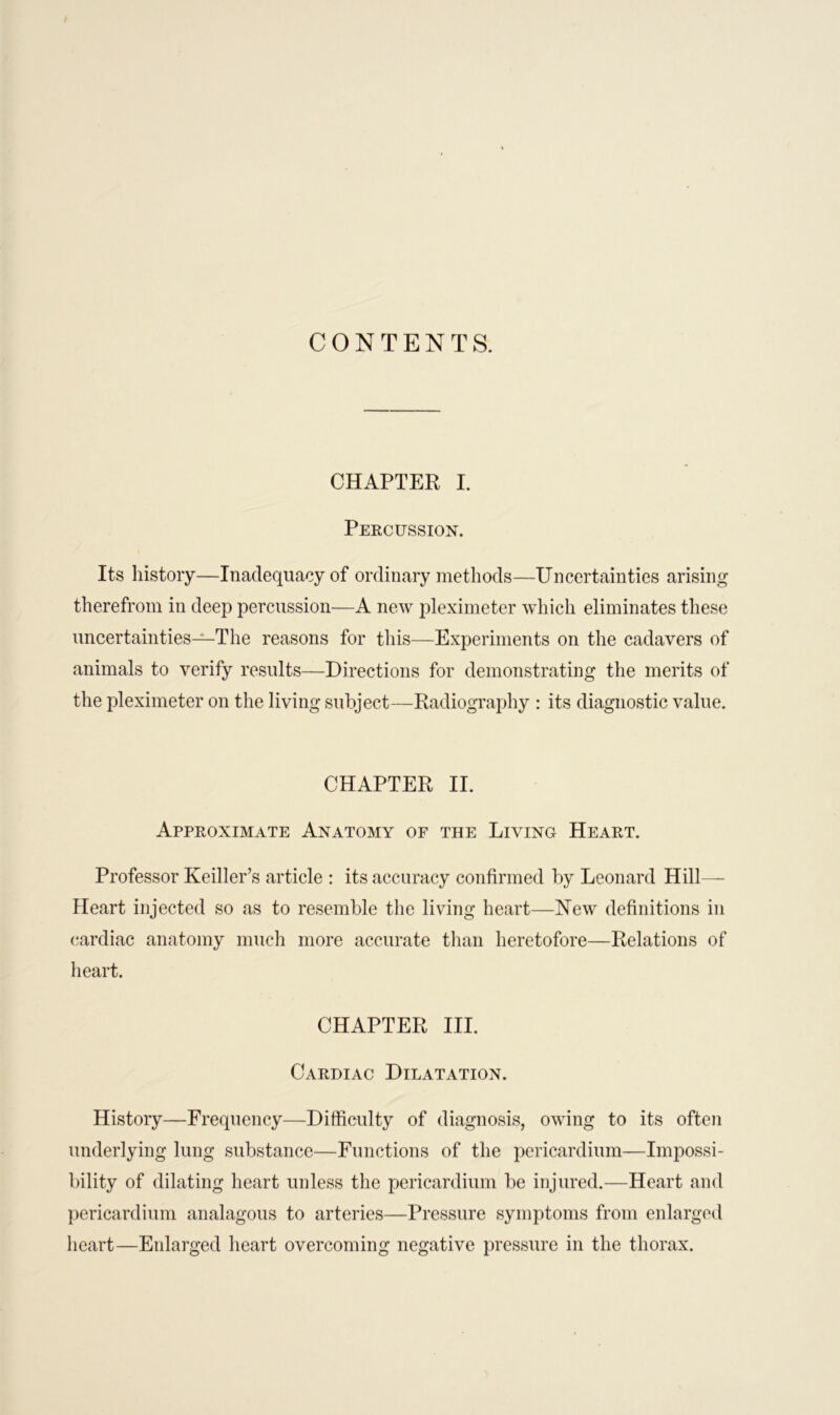 CONTENTS. CHAPTER I. Percussion. Its history—Inadequacy of ordinary methods—Uncertainties arising therefrom in deep percussion—A new pleximeter which eliminates these uncertainties—The reasons for this—Experiments on the cadavers of animals to verify results—Directions for demonstrating the merits of the pleximeter on the living subject—Radiography : its diagnostic value. CHAPTER II. Approximate Anatomy of the Living Heart. Professor Keiller’s article : its accuracy confirmed by Leonard Hill- Heart injected so as to resemble the living heart—New definitions in cardiac anatomy much more accurate than heretofore—Relations of heart. CHAPTER III. Cardiac Dilatation. History—Frequency—Difficulty of diagnosis, owing to its often underlying lung substance—Functions of the pericardium—Impossi- bility of dilating heart unless the pericardium be injured.—Heart and pericardium analagous to arteries—Pressure symptoms from enlarged heart—Enlarged heart overcoming negative pressure in the thorax.