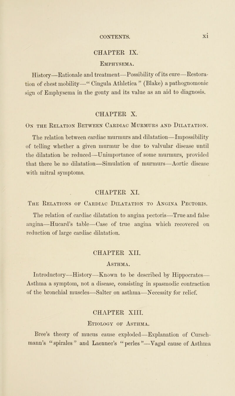 CHAPTER IX. Emphysema. History—Rationale and treatment—Possibility of its cure—Restora- tion of chest mobility—“ Cingula Atliletica ” (Blake) a pathognomonic sign of Emphysema in the gouty and its value as an aid to diagnosis. CHAPTER X. On the Relation Between Cardiac Murmurs and Dilatation. The relation between cardiac murmurs and dilatation—Impossibility of telling whether a given murmur be due to valvular disease until the dilatation be reduced—Unimportance of some murmurs, provided that there be no dilatation—Simulation of murmurs—Aortic disease with mitral symptoms. CHAPTER XI. The Relations of Cardiac Dilatation to Angina Pectoris. The relation of cardiac dilatation to angina pectoris—True and false angina—Hucard’s table—Case of true angina which recovered on reduction of large cardiac dilatation. CHAPTER XII. Asthma. Introductory—History—Known to be described by Hippocrates— Asthma a symptom, not a disease, consisting in spasmodic contraction of the bronchial muscles—Salter on asthma—Necessity for relief. CHAPTER XIII. Etiology of Asthma. Bree’s theory of mucus cause exploded—Explanation of Cursch- mann’s “spirales” and Laennec’s “perles”—Vagal cause of Asthma