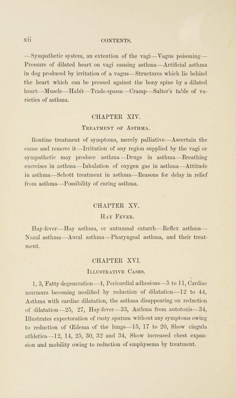 —Sympathetic system, an extention of the vagi—Vagus poisoning— Pressure of dilated heart on vagi causing asthma—Artificial asthma in dog produced by irritation of a vagus—Structures which lie behind the heart which can be pressed against the bony spine by a dilated heart—-Muscle—Habit—Trade-spasm—Cramp—Salter’s table of va- rieties of asthma. CHAPTER XIV. Treatment of Asthma. Routine treatment of symptoms, merely palliative—Ascertain the cause and remove it—Irritation of any region supplied by the vagi or sympathetic may produce asthma—Drugs in asthma—Breathing exercises in asthma—Inhalation of oxygen gas in asthma—Attitude in asthma—Schott treatment in asthma—Reasons for delay in relief from asthma—Possibility of curing asthma. CHAPTER XV. Hay Fever. Hay-fever—Hay asthma, or autumnal catarrh—Reflex asthma— Xazal asthma—Aural asthma—Pharyngeal asthma, and their treat- ment. CHAPTER XVI. Illustrative Cases. 1, 3, Fatty degeneration—4, Pericardial adhesions—5 to 11, Cardiac murmurs becoming modified by reduction of dilatation—12 to 44, Asthma with cardiac dilatation, the asthma disappearing on reduction of dilatation—25, 27, Hay-fever—33, Asthma from autotoxis—34, Illustrates expectoration of rusty sputum without any symptoms owing to reduction of (Edema of the lungs—15, 17 to 20, Show cingula athletica—12, 14, 25, 30, 32 and 34, Show increased chest expan- sion and mobility owing to reduction of emphysema by treatment.