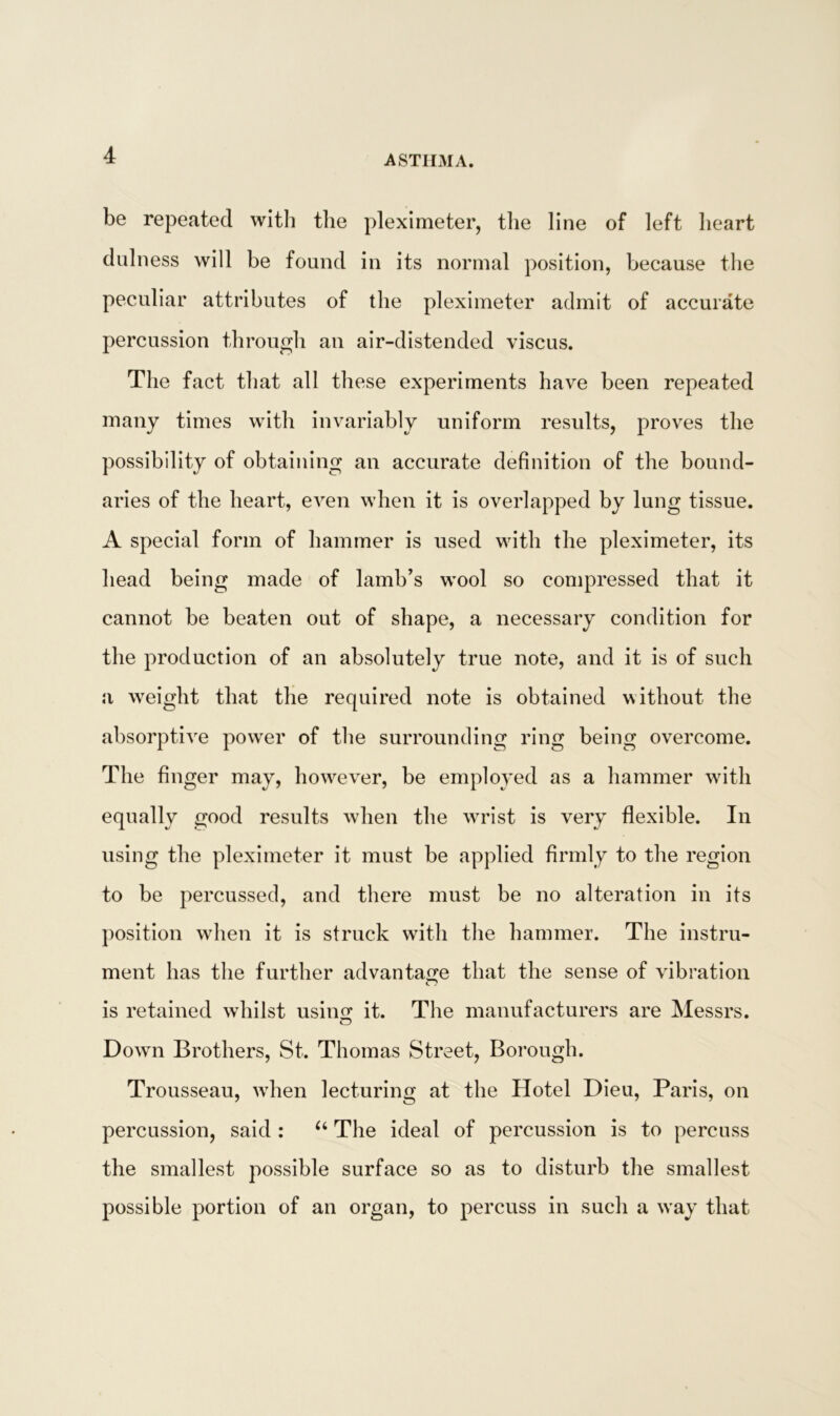 be repeated with the pleximeter, the line of left heart dulness will be found in its normal position, because the peculiar attributes of the pleximeter admit of accurate percussion through an air-distended viscus. The fact that all these experiments have been repeated many times with invariably uniform results, proves the possibility of obtaining an accurate definition of the bound- aries of the heart, even when it is overlapped by lung tissue. A special form of hammer is used with the pleximeter, its head being made of lamb’s wool so compressed that it cannot be beaten out of shape, a necessary condition for the production of an absolutely true note, and it is of such a weight that the required note is obtained without the absorptive powrer of the surrounding ring being overcome. The finger may, however, be employed as a hammer with equally good results when the wrist is very flexible. In using the pleximeter it must be applied firmly to the region to be percussed, and there must be no alteration in its position when it is struck with the hammer. The instru- ment has the further advantage that the sense of vibration is retained whilst usin£ it. The manufacturers are Messrs. Dowm Brothers, St. Thomas Street, Borough. Trousseau, wrhen lecturing at the Hotel Dieu, Paris, on percussion, said : u The ideal of percussion is to percuss the smallest possible surface so as to disturb the smallest possible portion of an organ, to percuss in such a way that