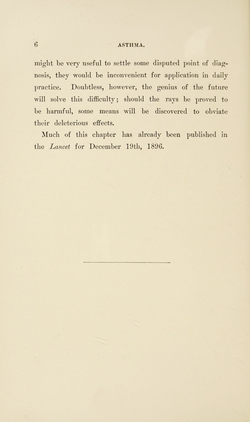 might be very useful to settle some disputed point of diag- nosis, they would be inconvenient for application in daily practice. Doubtless, however, the genius of the future will solve this difficulty; should the rays be proved to be harmful, some means will be discovered to obviate their deleterious effects. Much of this chapter has already been published in the Lancet for December 19th, 1896.