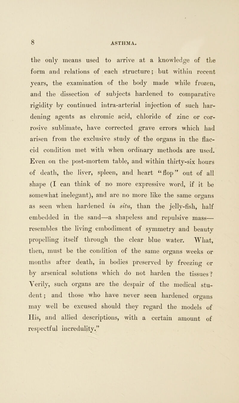 the only means used to arrive at a knowledge of the form and relations of each structure; but within recent years, the examination of the body made while frozen, and the dissection of subjects hardened to comparative rigidity by continued intra-arterial injection of such har- dening agents as chromic acid, chloride of zinc or cor- rosive sublimate, have corrected grave errors which had arisen from the exclusive study of the organs in the flac- cid condition met with when ordinary methods are used. Even on the post-mortem table, and within thirty-six hours of death, the liver, spleen, and heart “ flop ” out of all shape (I can think of no more expressive word, if it be somewhat inelegant), and are no more like the same organs as seen when hardened in situ, than the jelly-fish, half embedded in the sand—a shapeless and repulsive mass— resembles the living embodiment of symmetry and beauty propelling itself through the clear blue water. What, then, must be the condition of the same organs weeks or months after death, in bodies preserved by freezing or by arsenical solutions which do not harden the tissues ? Verily, such organs are the despair of the medical stu- dent ; and those who have never seen hardened organs £■5 may well be excused should they regard the models of Ilis, and allied descriptions, with a certain amount of respectful incredulity.”