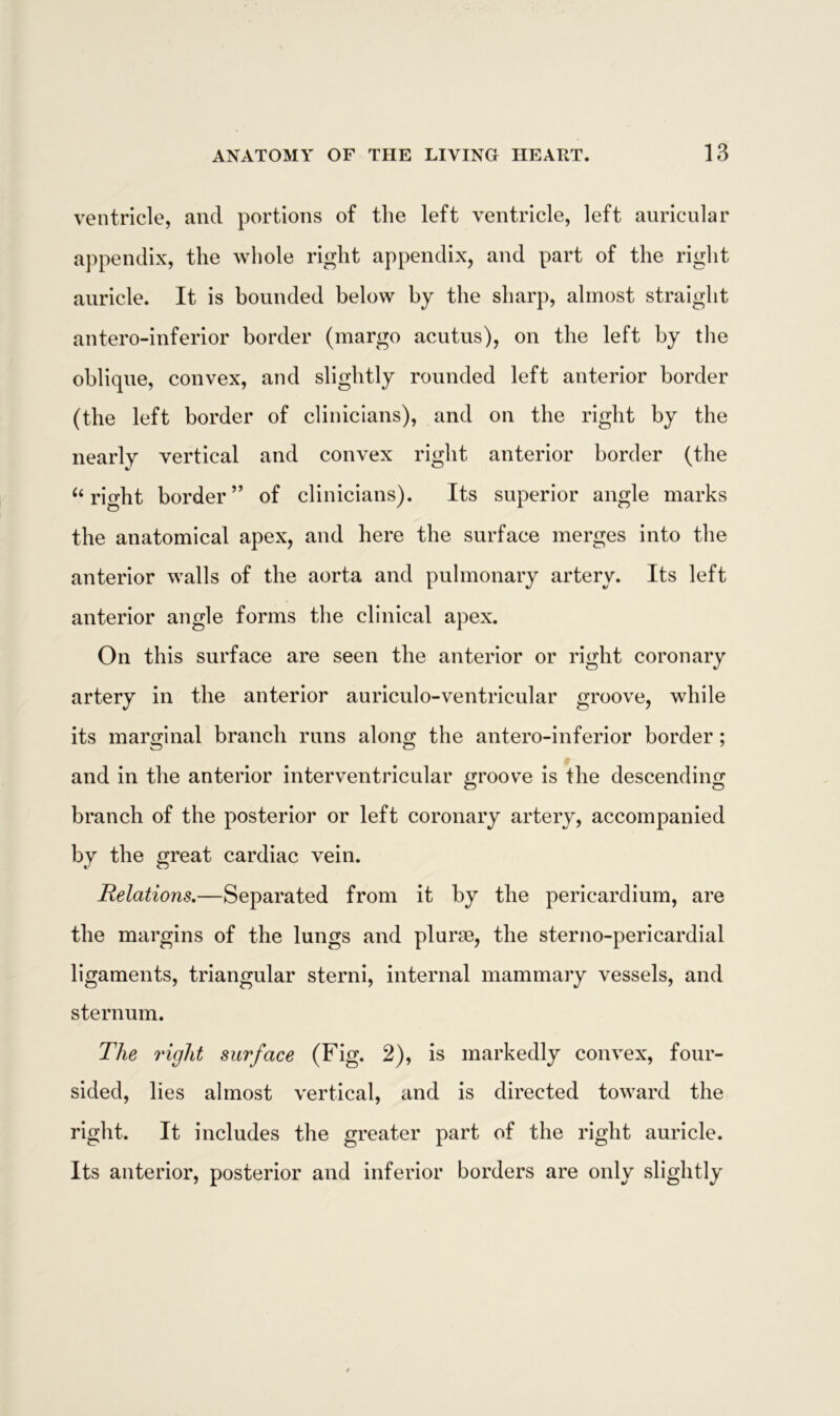 ventricle, and portions of the left ventricle, left auricular appendix, the whole right appendix, and part of the right auricle. It is bounded below by the sharp, almost straight antero-inferior border (margo acutus), on the left by the oblique, convex, and slightly rounded left anterior border (the left border of clinicians), and on the right by the nearly vertical and convex right anterior border (the “ right border” of clinicians). Its superior angle marks the anatomical apex, and here the surface merges into the anterior walls of the aorta and pulmonary artery. Its left anterior angle forms the clinical apex. On this surface are seen the anterior or right coronary artery in the anterior auriculo-ventricular groove, while its marginal branch runs along the antero-inferior border; and in the anterior interventricular groove is the descending branch of the posterior or left coronary artery, accompanied by the great cardiac vein. Relations.—Separated from it by the pericardium, are the margins of the lungs and plurae, the sterno-pericardial ligaments, triangular sterni, internal mammary vessels, and sternum. The right surface (Fig. 2), is markedly convex, four- sided, lies almost vertical, and is directed toward the right. It includes the greater part of the right auricle. Its anterior, posterior and inferior borders are only slightly