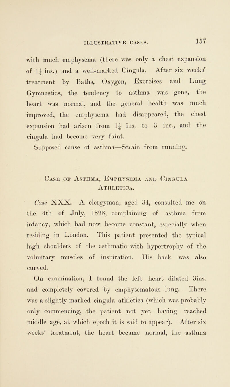 with much emphysema (there was only a chest expansion of lj ins.) and a well-marked Cingula. After six weeks treatment by Baths, Oxygen, Exercises and Lung Gymnastics, the tendency to asthma was gone, the heart was normal, and the general health was much improved, the emphysema had disappeared, the chest expansion had arisen from ins. to 3 ins., and the cingula had become very faint. Supposed cause of asthma—Strain from running. Case of Asthma, Emphysema and Cingula Athletic a. Case XXX. A clergyman, aged 34, consulted me on the 4th of July, 1898, complaining of asthma from infancy, which had now become constant, especially when residing in London. This patient presented the typical high shoulders of the asthmatic with hypertrophy of the voluntary muscles of inspiration. His back was also curved. On examination, I found the left heart dilated 3ins. and completely covered by emphysematous lung. There was a slightly marked cingula athletica (which was probably only commencing, the patient not yet having reached middle age, at which epoch it is said to appear). After six weeks’ treatment, the heart became normal, the asthma