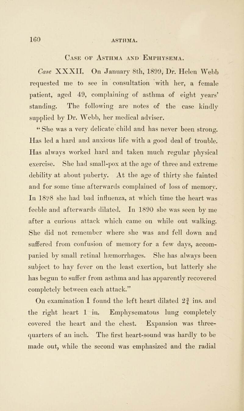 Case of Asthma and Emphysema. Case XXXII. On January 8th, 1890, Dr. Helen Webb requested me to see in consultation with her, a female patient, aged 49, complaining of asthma of eight years’ standing. The following are notes of the case kindly supplied by Dr. Webb, her medical adviser. “ She was a very delicate child and has never been strong Has led a hard and anxious life with a good deal of trouble. Has always worked hard and taken much regular physical exercise. She had small-pox at the age of three and extreme debility at about puberty. At the age of thirty she fainted and for some time afterwards complained of loss of memory. In 1898 she had bad influenza, at which time the heart was feeble and afterwards dilated. In 1890 she was seen by me after a curious attack which came on while out walking. She did not remember where she was and fell down and suffered from confusion of memory for a few days, accom- panied by small retinal haemorrhages. She has always been subject to hay fever on the least exertion, but latterly she has begun to suffer from asthma and has apparently recovered completely between each attack.” On examination I found the left heart dilated 2f ins. and the right heart 1 in. Emphysematous lung completely covered the heart and the chest. Expansion was three- quarters of an inch. The first heart-sound was hardly to be made out, while the second was emphasized and the radial