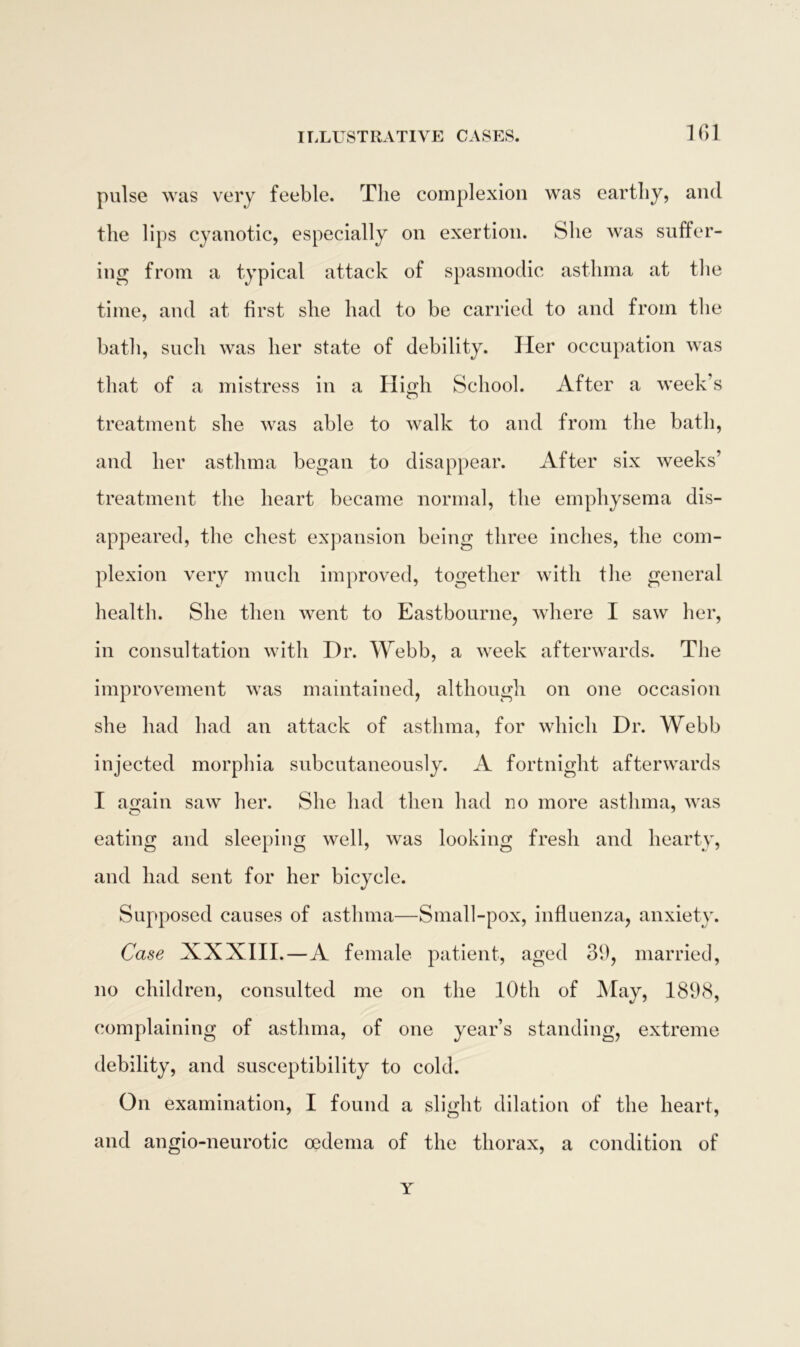 pulse was very feeble. The complexion was earthy, and the lips cyanotic, especially on exertion. She was suffer- ing from a typical attack of spasmodic asthma at the time, and at first she had to be carried to and from the bath, such was her state of debility. Her occupation was that of a mistress in a High School. After a week’s treatment she was able to walk to and from the bath, and her asthma began to disappear. After six weeks’ treatment the heart became normal, the emphysema dis- appeared, the chest expansion being three inches, the com- plexion very much improved, together with the general health. She then went to Eastbourne, where I saw her, in consultation with Dr. Webb, a week afterwards. The improvement was maintained, although on one occasion she had had an attack of asthma, for which Dr. Webb injected morphia subcutaneously. A fortnight afterwards I a^ain saw her. She had then had no more asthma, was eating and sleeping well, was looking fresh and hearty, and had sent for her bicycle. Supposed causes of asthma—Small-pox, influenza, anxiety. Case XXXIII.—A female patient, aged 39, married, no children, consulted me on the 10th of May, 1898, complaining of asthma, of one year’s standing, extreme debility, and susceptibility to cold. On examination, I found a slight dilation of the heart, and angio-neurotic oedema of the thorax, a condition of Y