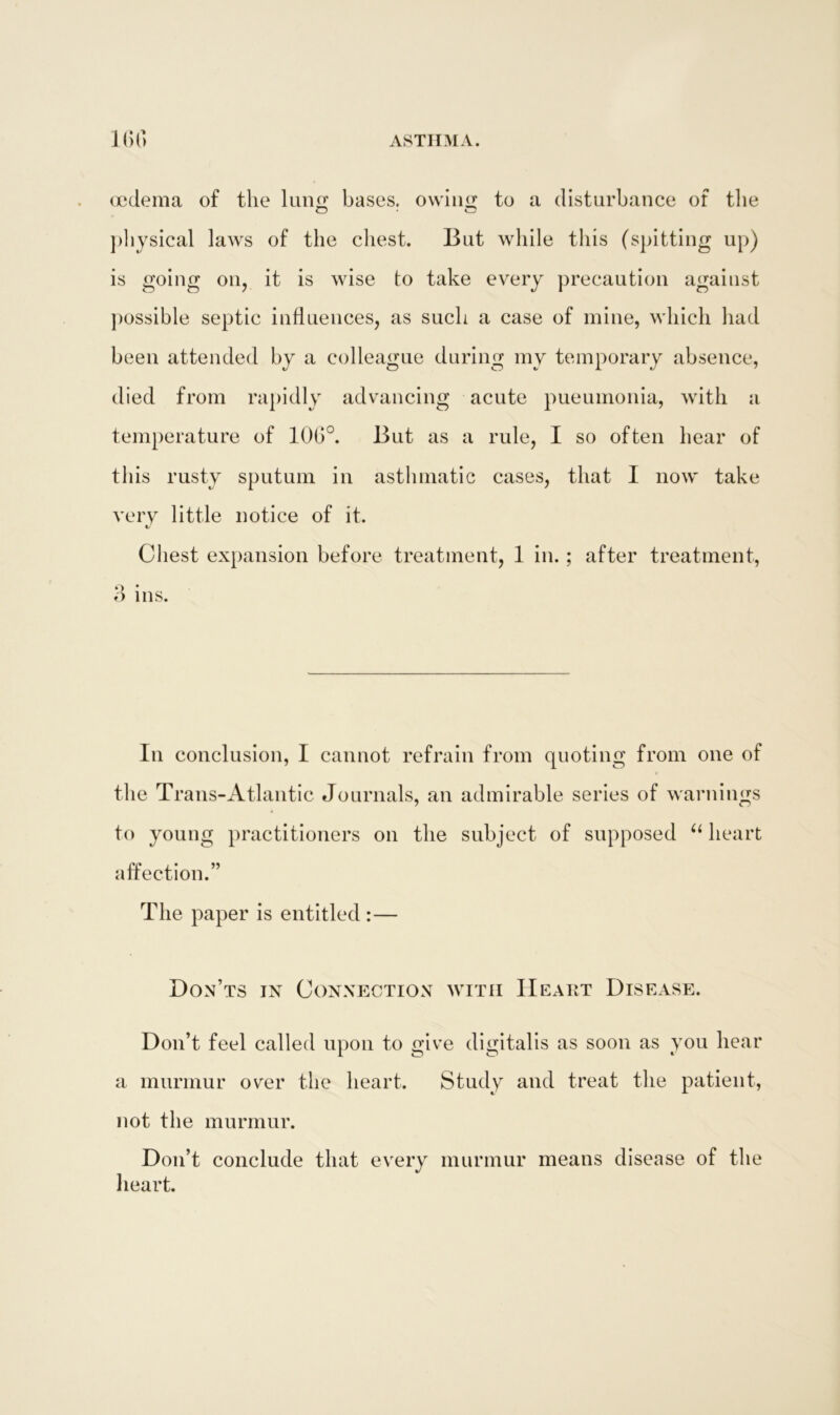 oedema of the luno; bases. owing to a disturbance of the physical laws of the chest. But while this (spitting up) is going on, it is wise to take every precaution against possible septic influences, as such a case of mine, which had been attended by a colleague during my temporary absence, died from rapidly advancing acute pueumonia, with a temperature of 106°. But as a rule, I so often hear of this rusty sputum in asthmatic cases, that I now take very little notice of it. Chest expansion before treatment, 1 in. ; after treatment, 3 ins. In conclusion, I cannot refrain from quoting from one of the Trans-Atlantic Journals, an admirable series of warnings to young practitioners on the subject of supposed u heart affection.” The paper is entitled :— Don’ts in Connection with Heart Disease. Don’t feel called upon to give digitalis as soon as you hear a murmur over the heart. Study and treat the patient, not the murmur. Don’t conclude that every murmur means disease of the heart.