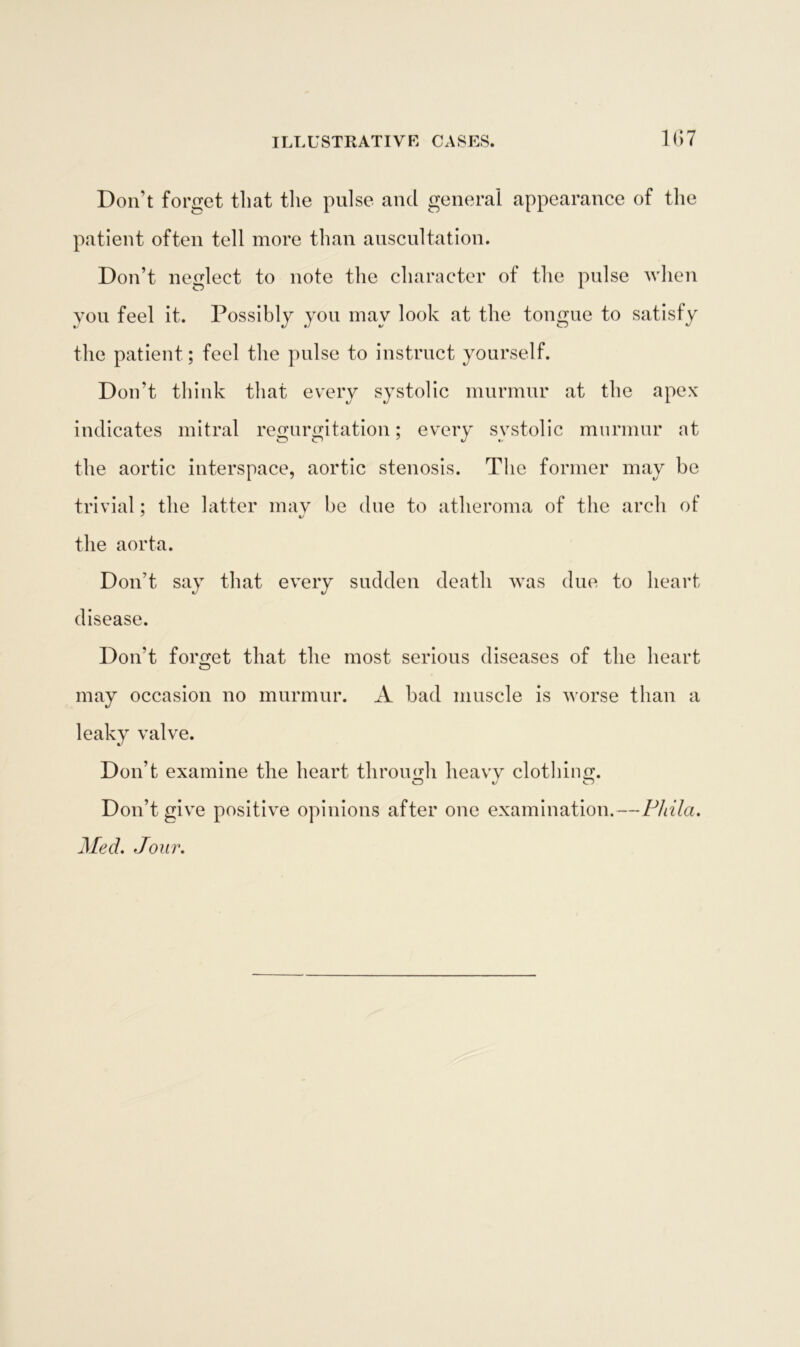 Don’t forget that the pulse and general appearance of the patient often tell more than auscultation. Don’t neglect to note the character of the pulse when you feel it. Possibly you may look at the tongue to satisfy the patient; feel the pulse to instruct yourself. Don’t think that every systolic murmur at the apex indicates mitral regurgitation; every systolic murmur at the aortic interspace, aortic stenosis. The former may be trivial; the latter may be due to atheroma of the arch of the aorta. Don’t say that every sudden death was due to heart disease. Don't forget that the most serious diseases of the heart O may occasion no murmur. A bad muscle is worse than a leaky valve. Don’t examine the heart through heavy clothing. Don’t give positive opinions after one examination.—Phila. Med. Jour.