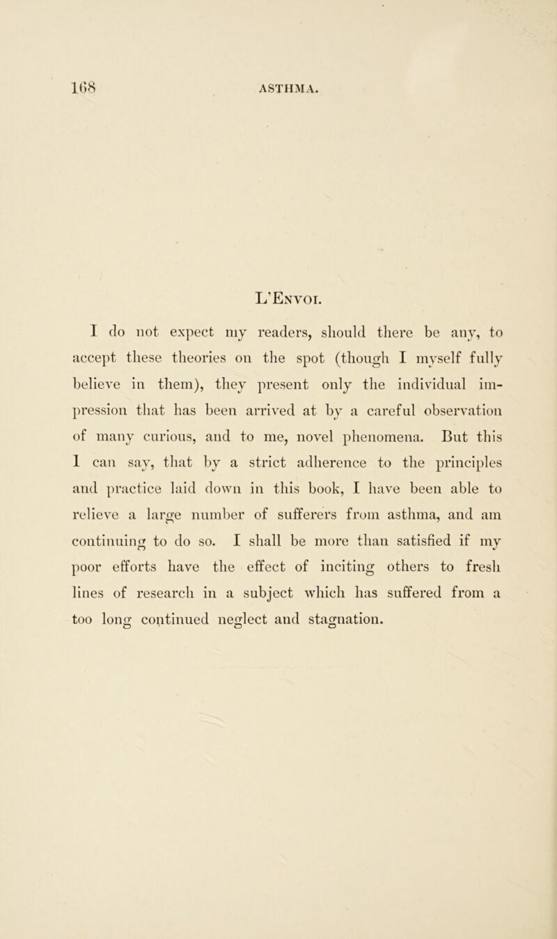 L’Envoi. I do not expect my readers, should there be any, to accept these theories on the spot (though I myself fully believe in them), they present only the individual im- pression that has been arrived at by a careful observation of many curious, and to me, novel phenomena. But this 1 can say, that by a strict adherence to the principles and practice laid down in this book, I have been able to relieve a large number of sufferers from asthma, and am continuing to do so. I shall be more than satisfied if my poor efforts have the effect of inciting others to fresh lines of research in a subject which has suffered from a too long continued neglect and stagnation. O’ O O