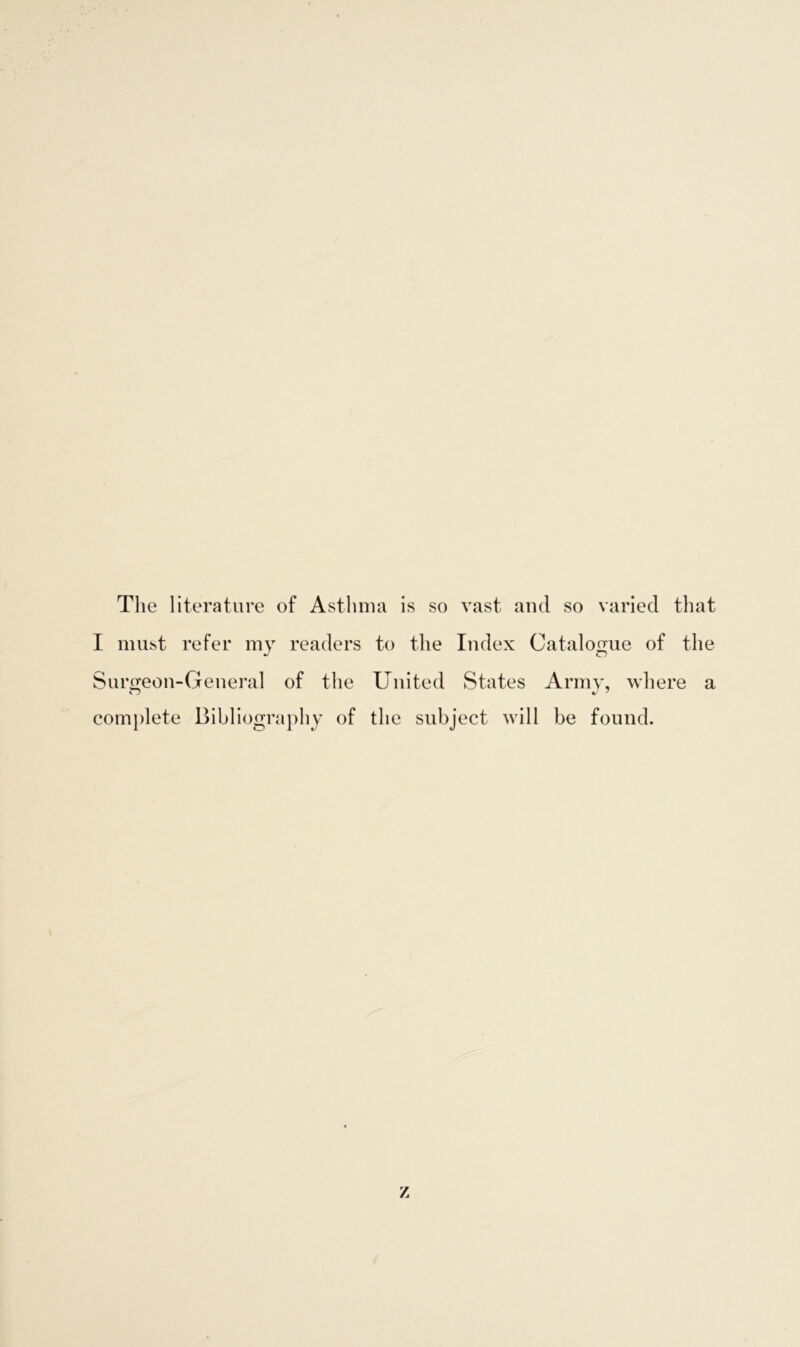 The literature of Asthma is so vast and so varied that I must refer my readers to the Index Catalogue of the Surgeon-General of the United States Army, where a complete Bibliography of the subject will be found. z