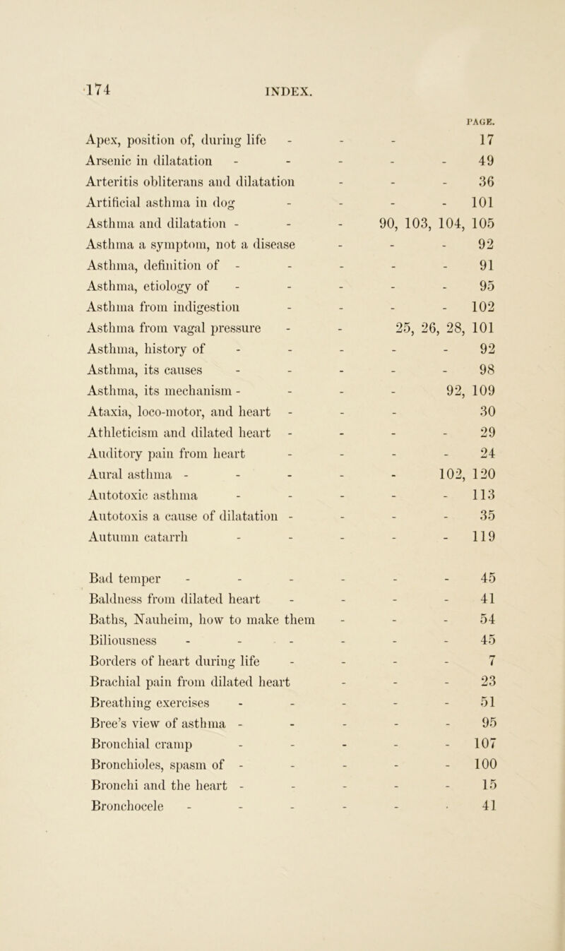 Apex, position of, during life - PAGE. 17 Arsenic in dilatation - - 49 Arteritis obliterans and dilatation - - 36 Artificial asthma in dog - - 101 Asthma and dilatation - - 90, 103, 104, 105 Asthma a symptom, not a disease - - 92 Asthma, definition of - - 91 Asthma, etiology of - - 95 Asthma from indigestion - - 102 Asthma from vagal pressure - 25, 26, 28, 101 Asthma, history of - - - 92 Asthma, its causes - - 98 Asthma, its mechanism - - 92, 109 Ataxia, loco-motor, and heart - - 30 Athleticism and dilated heart - - 29 Auditory pain from heart - - 24 Aural asthma - - 102, 120 Autotoxic asthma - - 113 Autotoxis a cause of dilatation - - - 35 Autumn catarrh - - 119 Bad temper - - - 45 Baldness from dilated heart - - 41 Baths, Nauheim, how to make them - - 54 Biliousness - - - - - 45 Borders of heart during life - - 7 Brachial pain from dilated heart - - 23 Breathing exercises - - 51 Bree’s view of asthma - - - 95 Bronchial cramp - - 107 Bronchioles, spasm of - - - 100 Bronchi and the heart - - - 15 Bronchocele _ _ , 41