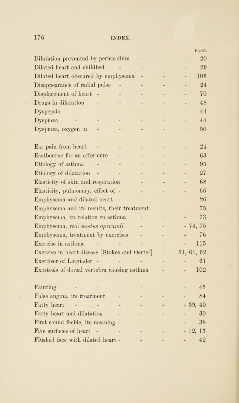 Dilatation prevented by pericardium - PAGE. 20 Dilated heart and childbed - - 29 Dilated heart obscured by emphysema - - - 106 Disappearance of radial pulse - - 24 Displacement of heart - - - 70 Drugs in dilatation - - 48 Dyspepsia - - 44 Dyspnoea - - 44 Dyspnoea, oxygen in - - - 50 Ear pain from heart - - 24 Eastbourne for an after-cure - - 63 Etiology of asthma - - 95 Etiology of dilatation - - - 27 Elasticity of skin and respiration - - 68 Elasticity, pulmonary, effect of - - - 66 Emphysema and dilated heart - - - 26 Emphysema and its results, their treatment - 75 Emphysema, its relation to asthma - - 73 Emphysema, real modus operandi - - - 74, 75 Emphysema, treatment by exercises - - 76 Exercise in asthma - - - 115 Exercise in heart-disease [Stokes and Oertel] - 51, 61, 62 Exerciser of Largiader - - * 61 Exostosis of dorsal vertebra causing asthma - - 102 Fainting _ _ 45 False angina, its treatment - - 84 Fatty heart - - - - 39, 40 Fatty heart and dilatation - - 30 First sound feeble, its meaning - - - 38 Five surfaces of heart - - - - 12, 13 Flushed face with dilated heart - _ 42