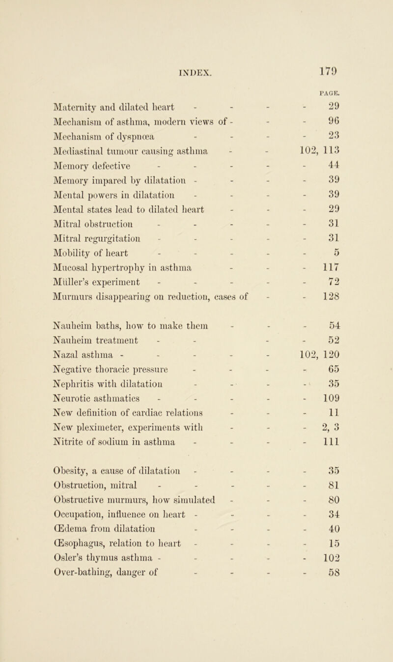 PAGE. Maternity and dilated heart - - - - 29 Mechanism of asthma, modern views of - - - 96 Mechanism of dyspnoea - - - - 23 Mediastinal tumour causing asthma - - 102, 113 Memory defective - - - - - 44 Memory impared by dilatation - - - - 39 Mental powers in dilatation - - - 39 Mental states lead to dilated heart - - - 29 Mitral obstruction - - - - - 31 Mitral regurgitation - - - - - 31 Mobility of heart 5 Mucosal hypertrophy in asthma - - - 117 Muller’s experiment - - - - 72 Murmurs disappearing on reduction, cases of - - 128 Nauheim baths, how to make them Nauheim treatment Nazal asthma - Negative thoracic pressure Nephritis with dilatation Neurotic asthmatics New definition of cardiac relations New pleximeter, experiments with Nitrite of sodium in asthma 54 52 102, 120 65 35 - 109 11 o ‘1 z, o - Ill Obesity, a cause of dilatation - - - 35 Obstruction, mitral - - - - 81 Obstructive murmurs, how simulated - - - 80 Occupation, influence on heart - - - - 34 (Edema from dilatation - - - - 40 (Esophagus, relation to heart - - - - 15 Osier’s thymus asthma - - - - - 102 Over-bathing, danger of - - - - 58