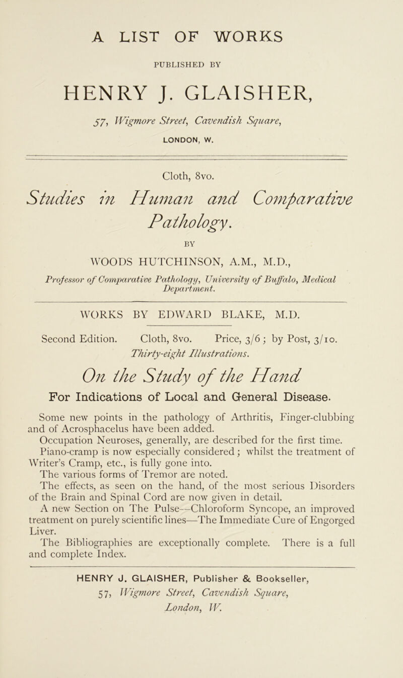 A LIST OF WORKS PUBLISHED BY HENRY J. GLAISHER, 57, Wigmore Street, Cavendish Square, LONDON, W. Cloth, 8vo. Studies in Human and Comparative Pathology. BY WOODS HUTCHINSON, A.M., M.D., Professor of Comparative Pathology, University of Buffalo, Medical Department. WORKS BY EDWARD BLAKE, M.D. Second Edition. Cloth, 8vo. Price, 3/6 ; by Post, 3/10. Thirty-eight Illustrations. On the Study of the Hand For Indications of Local and General Disease. Some new points in the pathology of Arthritis, Finger-clubbing and of Acrosphacelus have been added. Occupation Neuroses, generally, are described for the first time. Piano-cramp is now especially considered; whilst the treatment of Writer’s Cramp, etc., is fully gone into. The various forms of Tremor are noted. The effects, as seen on the hand, of the most serious Disorders of the Brain and Spinal Cord are now given in detail. A new Section on The Pulse—Chloroform Syncope, an improved treatment on purely scientific lines—The Immediate Cure of Engorged Liver. The Bibliographies are exceptionally complete. There is a full and complete Index. HENRY J. GLAISHER, Publisher & Bookseller, 57, JVigmore Street, Cavendish Square,