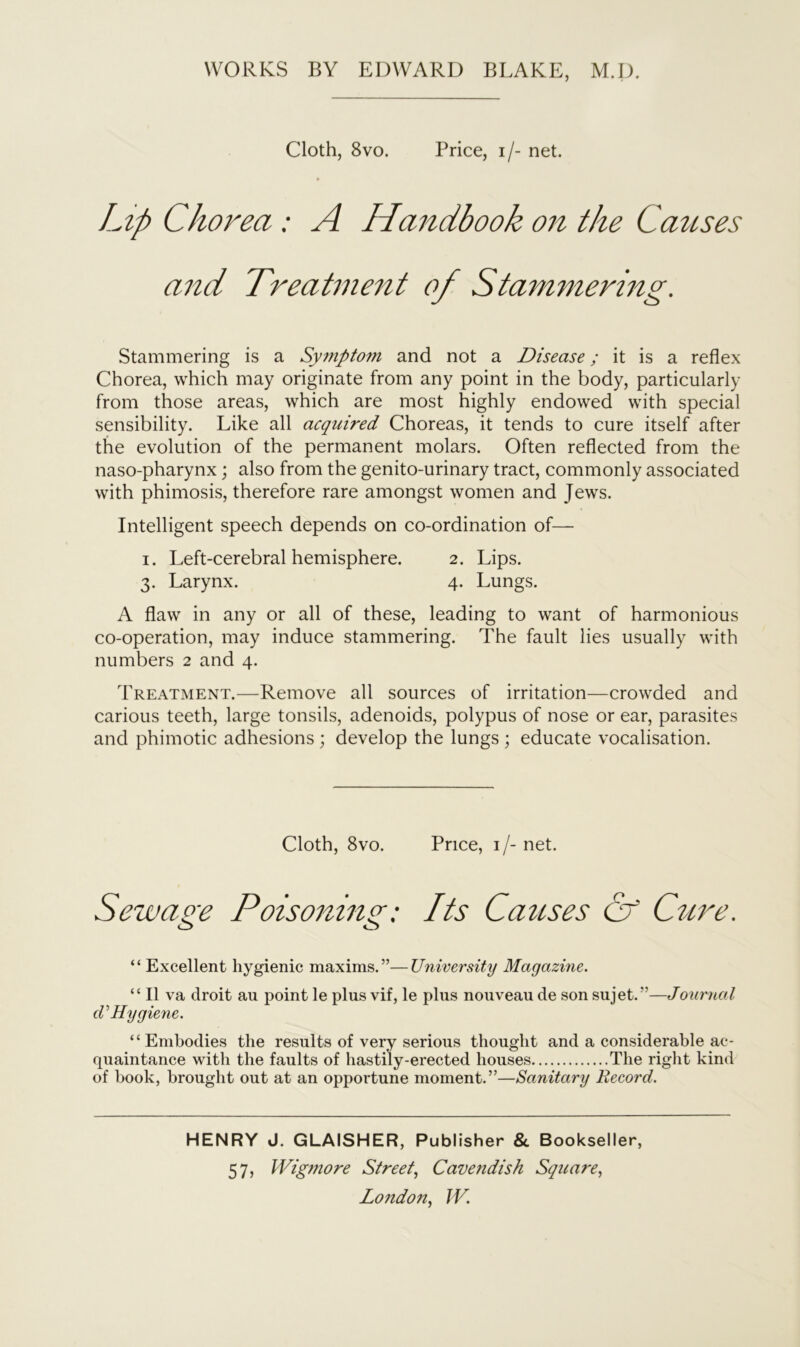 Cloth, 8vo. Price, i/- net. Lip Chorea : A Handbook on the Causes and Treatment of Stammering. Stammering is a Symptom and not a Disease; it is a reflex Chorea, which may originate from any point in the body, particularly from those areas, which are most highly endowed with special sensibility. Like all acquired Choreas, it tends to cure itself after the evolution of the permanent molars. Often reflected from the naso-pharynx; also from the genito-urinary tract, commonly associated with phimosis, therefore rare amongst women and Jews. Intelligent speech depends on co-ordination of— i. Left-cerebral hemisphere. 2. Lips. 3. Larynx. 4. Lungs. A flaw in any or all of these, leading to want of harmonious co-operation, may induce stammering. The fault lies usually with numbers 2 and 4. Treatment.—Remove all sources of irritation—crowded and carious teeth, large tonsils, adenoids, polypus of nose or ear, parasites and phimotic adhesions ; develop the lungs ; educate vocalisation. Cloth, 8vo. Price, i/-net. Sewage Poisoning; Its Causes (if Cure. O o “ Excellent hygienic maxims.”—University Magazine. “II va droit ail point le plus vif, le plus nouveau de son sujet.”—Journal cV Hygiene. “Embodies the results of very serious thought and a considerable ac- quaintance with the faults of hastily-erected houses The right kind of hook, brought out at an opportune moment.”—Sanitary Record. HENRY J. GLAISHER, Publisher & Bookseller, 57, Wigmore Street, Cavendish Square,