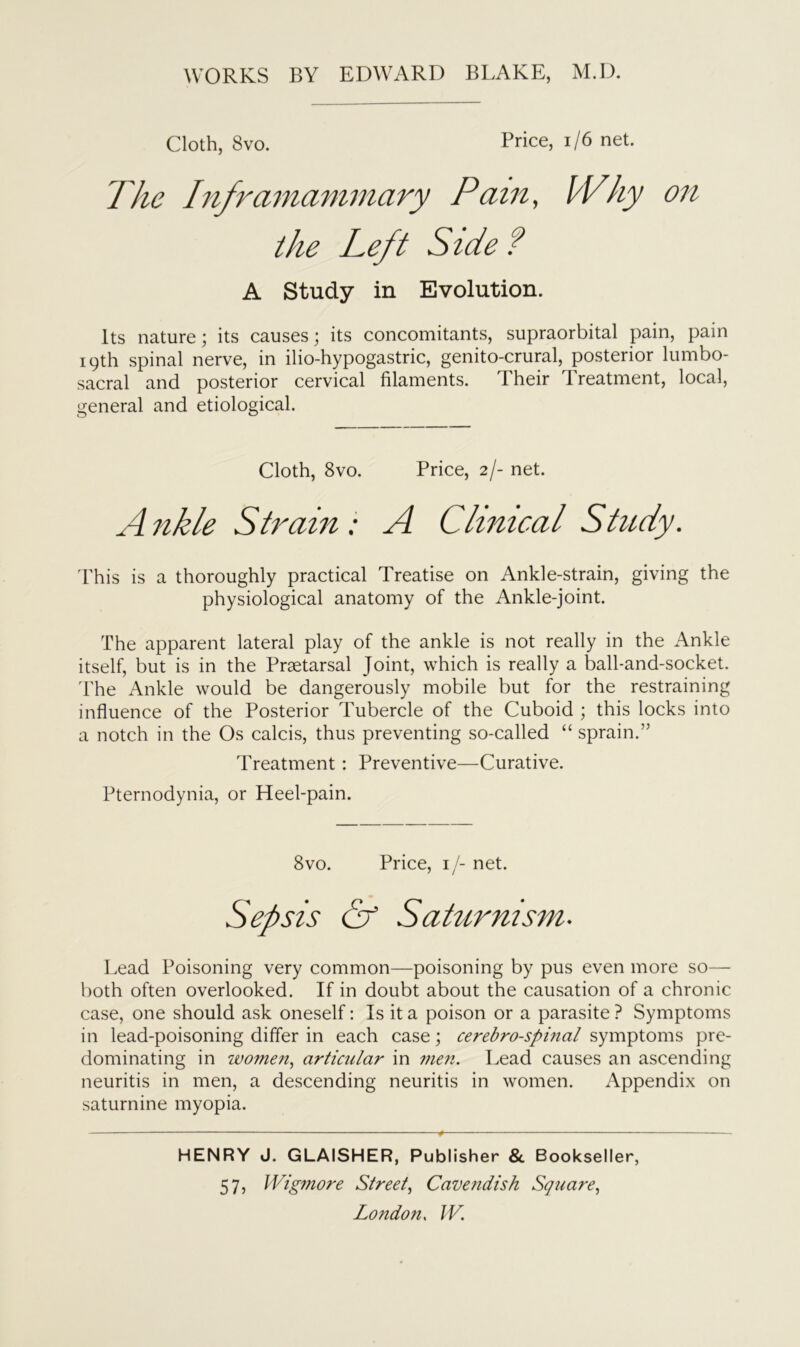 Cloth, 8vo. Price, 1/6 net. The Inframammary Pain, Why on the Left Side ? A Study in Evolution. Its nature; its causes; its concomitants, supraorbital pain, pain 19th spinal nerve, in ilio-hypogastric, genito-crural, posterior lumbo- sacral and posterior cervical filaments. Their Treatment, local, general and etiological. Cloth, 8vo. Price, 2/- net. A nkle Strain: A Clinical Study. This is a thoroughly practical Treatise on Ankle-strain, giving the physiological anatomy of the Ankle-joint. The apparent lateral play of the ankle is not really in the Ankle itself, but is in the Praetarsal Joint, which is really a ball-and-socket. The Ankle would be dangerously mobile but for the restraining influence of the Posterior Tubercle of the Cuboid ; this locks into a notch in the Os calcis, thus preventing so-called “ sprain.” Treatment : Preventive—Curative. Pternodynia, or Heel-pain. 8vo. Price, 1 /- net. Sepsis Cf Saturnism. Lead Poisoning very common—poisoning by pus even more so— both often overlooked. If in doubt about the causation of a chronic case, one should ask oneself: Is it a poison or a parasite ? Symptoms in lead-poisoning differ in each case; cerebrospinal symptoms pre- dominating in women, articular in men. Lead causes an ascending neuritis in men, a descending neuritis in women. Appendix on saturnine myopia. HENRY J. GLAISHER, Publisher & Bookseller, 57) Wigmore Street, Cavendish Square,