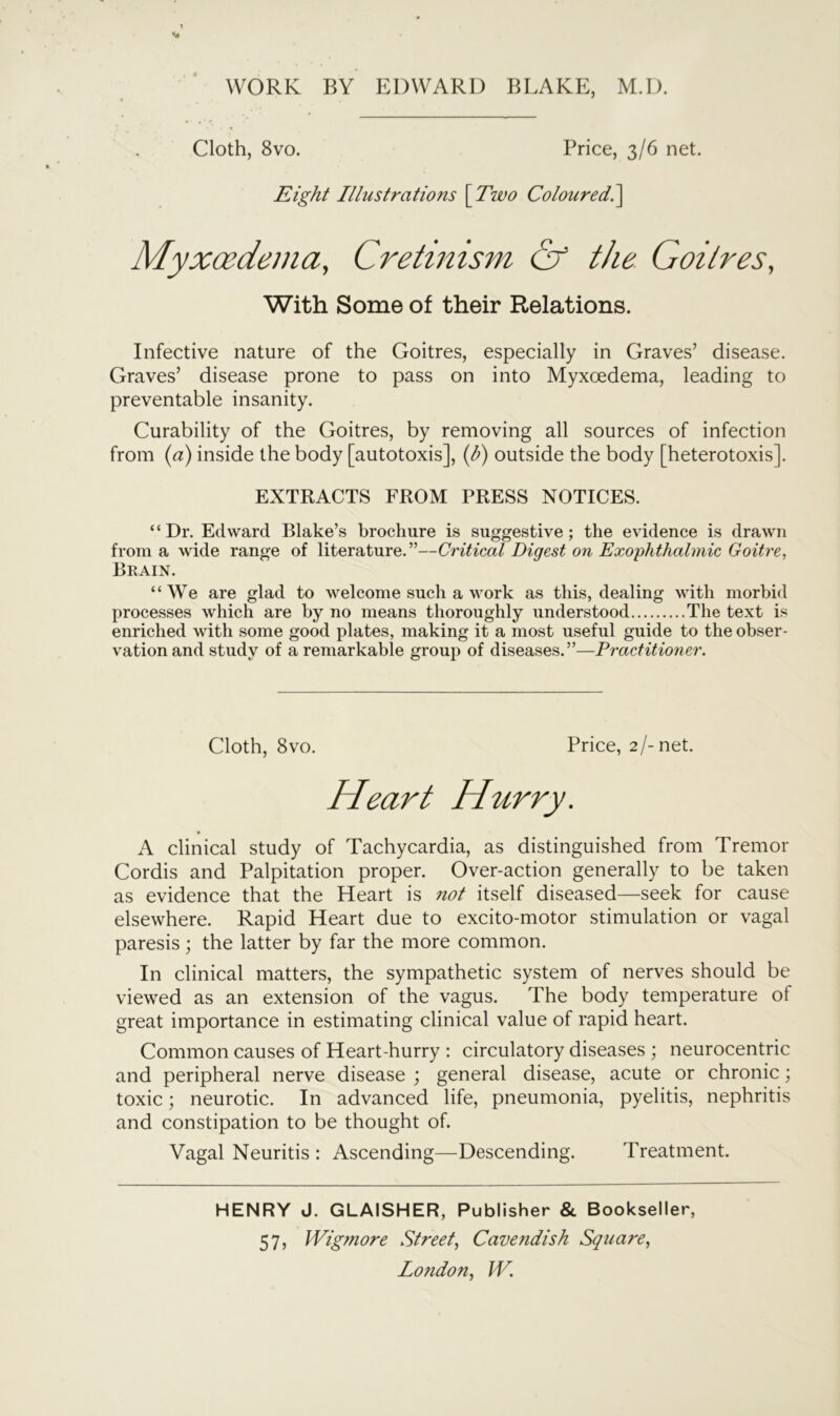 Cloth, 8vo. Price, 3/6 net. Eight Illustrations \Two Coloured.] Myxoedema, Cretinism & the Goitres, With Some of their Relations. Infective nature of the Goitres, especially in Graves’ disease. Graves’ disease prone to pass on into Myxoedema, leading to preventable insanity. Curability of the Goitres, by removing all sources of infection from (a) inside the body [autotoxis], (h) outside the body [heterotoxis]. EXTRACTS FROM PRESS NOTICES. “Dr. Edward Blake’s brochure is suggestive; the evidence is drawn from a wide range of literature.”—Critical Digest on Exophthalmic Goitre, Brain. “We are glad to welcome such a work as this, dealing with morbid processes which are by no means thoroughly understood The text is enriched with some good plates, making it a most useful guide to the obser- vation and study of a remarkable group of diseases.”—Practitioner. Cloth, 8vo. Price, 2/-net. Heart Hurry. A clinical study of Tachycardia, as distinguished from Tremor Cordis and Palpitation proper. Over-action generally to be taken as evidence that the Heart is not itself diseased—seek for cause elsewhere. Rapid Heart due to excito-motor stimulation or vagal paresis; the latter by far the more common. In clinical matters, the sympathetic system of nerves should be viewed as an extension of the vagus. The body temperature of great importance in estimating clinical value of rapid heart. Common causes of Heart-hurry : circulatory diseases ; neurocentric and peripheral nerve disease ; general disease, acute or chronic; toxic; neurotic. In advanced life, pneumonia, pyelitis, nephritis and constipation to be thought of. Vagal Neuritis : Ascending—Descending. Treatment. HENRY J. GLAISHER, Publisher & Bookseller, 57, Wigmore Street, Cavendish Square,