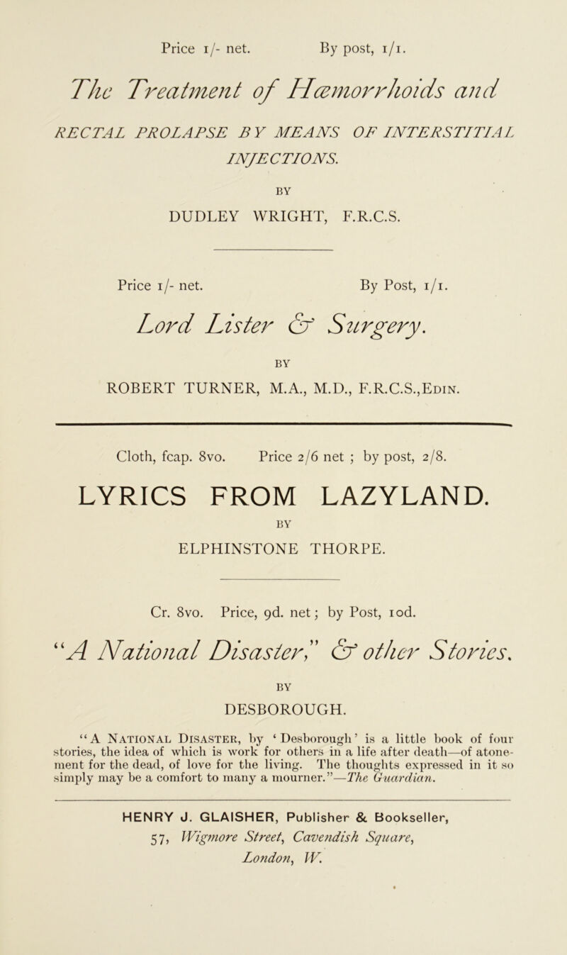 The Treatment of Haemorrhoids and RECTAL PROLAPSE BY MEANS OF LNTERSTLTLAL LNJE CTLONS. BY DUDLEY WRIGHT, F.R.C.S. Price i/- net. By Post, i/i. Lord Lister & Surgery. BY ROBERT TURNER, M.A., M.D., F.R.C.S.,Edin. Cloth, fcap. 8vo. Price 2/6 net ; by post, 2/8. LYRICS FROM LAZYLAND. BY ELPHINSTONE THORPE. Cr. 8vo. Price, 9<1 net; by Post, iod. “A National Disaster',' Of other Stories. BY DESBOROUGH. “A National Disaster, by ‘ Desborough’ is a little book of four stories, the idea of which is work for others in a life after death—of atone- ment for the dead, of love for the living. The thoughts expressed in it so simply may be a comfort to many a mourner. ”—The Guardian. HENRY J. GLAISHER, Publisher & Bookseller, 57, Wig?nore Street, Cavendish Square,