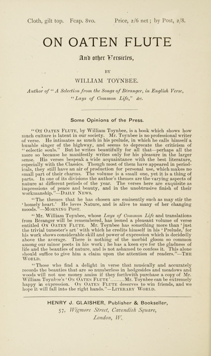 Cloth, gilt top. Fcap. 8vo. Price, 2/6 net; by Post, 2/8. ON OATEN FLUTE :Hnto otijn* Uerstclrs, BY WILLIAM TOYNBEE. % Author of “ A Selection from the Songs of Ber anger, in English Verse, “Lays of Common Life, &c. Some Opinions of the Press. “ On OATEN Flute, by William Toynbee, is a book which shows how much culture is latent in our society. Mr. Toynbee is no professional writer of verse. He intimates as much in his prelude, in which he calls himself a humble singer of the highway, and seems to deprecate the criticism of “eclectic souls.” But he writes beautifully for all that—perhaps all the more so because he manifestly writes only for his pleasure in the larger sense. His verses bespeak a wide acquaintance with the best literature, especially with the Classics. Though most of them have appeared in period- icals, they still have an air of production for personal use, which makes no small part of their charms. The volume is a small one, yet it is a thing of parts. In one of its divisions the author’s themes are the varying aspects of nature at different periods of the year. The verses here are exquisite as impressions of peace and beauty, and in the unobtrusive finish of their workmanship.”—Daily News. “The themes that he has chosen are eminently such as may stir the ‘ homely heart.’ He loves Nature, and is alive to many of her changing moods.”—Morning Post. “Mr. William Toynbee, whose Lays of Common Life and translations from Beranger will be remembered, has issued a pleasant volume of verse entitled On Oaten Flute. Mr. Toynbee has something more than ‘ just the trivial tunester’s art’ with which he credits himself in his ‘ Prelude,’ for his work shows considerable skill and power of expression which is decidedly above the average. There is nothing of the morbid gloom so common among our minor poets in his work ; he has a keen eye for the gladness of life and the beauties of nature, and is not ashamed to confess it. This alone should suffice to give him a claim upon the attention of readers.”—The World. “Those who find a delight in verse that musically and accurately records the beauties that are so numberless in hedgesides and meadows and Avoods will not use money amiss if they fortliAvith purchase a copy of Mr. William Toynbee’s ‘ On Oaten Flute’ Mr. Toynbee can be extremely happy in expression. On Oaten Flute deserves to win friends, and Ave hope it Avill fall into the right hands.”—Literary World. HENRY J. GL.AISHER, Publisher & Bookseller, 57, Wigmore Street, Cavendish Square,