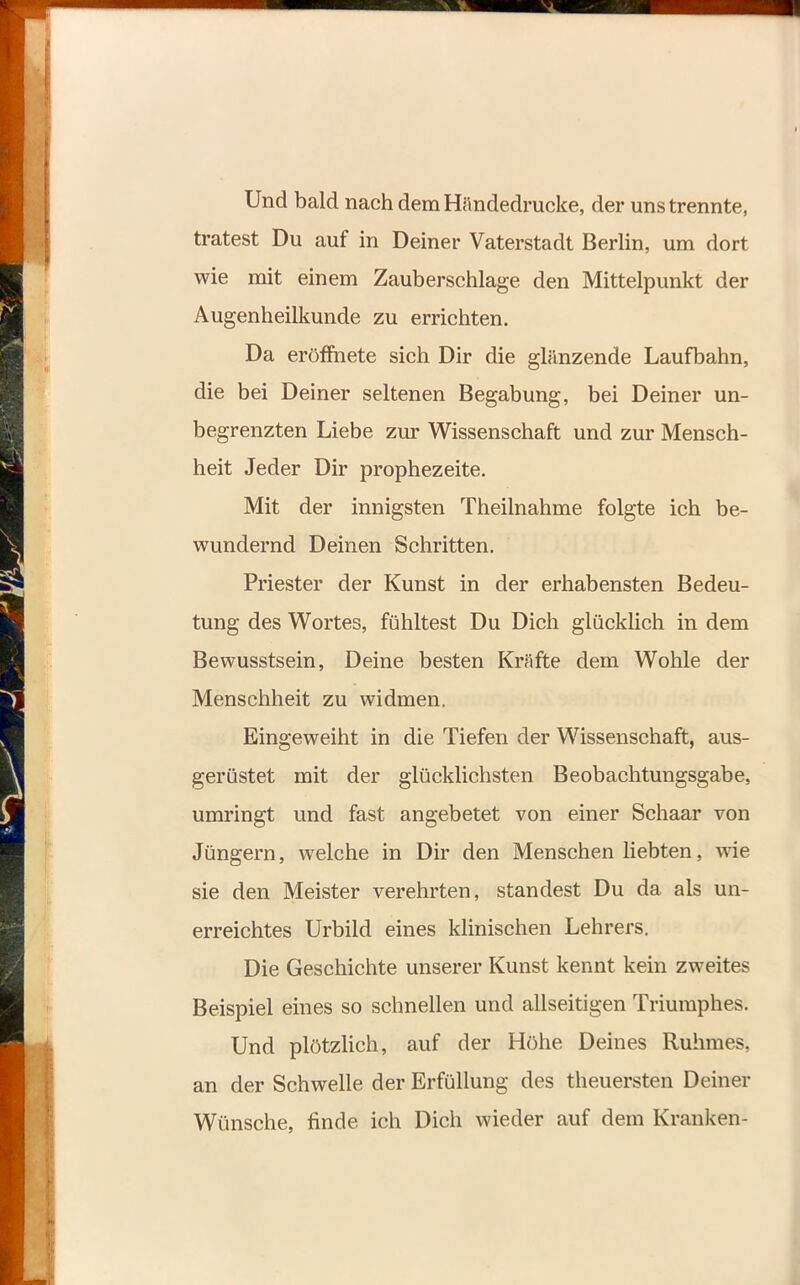 Und bald nach dem Händedrucke, der uns trennte, tratest Du auf in Deiner Vaterstadt Berlin, um dort wie mit einem Zauberschlage den Mittelpunkt der Augenheilkunde zu errichten. Da eröffnete sich Dir die glänzende Laufbahn, die bei Deiner seltenen Begabung, bei Deiner un- begrenzten Liebe zur Wissenschaft und zur Mensch- heit Jeder Dir prophezeite. Mit der innigsten Theilnahme folgte ich be- wundernd Deinen Schritten. Priester der Kunst in der erhabensten Bedeu- tung des Wortes, fühltest Du Dich glücklich in dem Bewusstsein, Deine besten Kräfte dem Wohle der Menschheit zu widmen. Eingeweiht in die Tiefen der Wissenschaft, aus- gerüstet mit der glücklichsten Beobachtungsgabe, umringt und fast angebetet von einer Schaar von Jüngern, welche in Dir den Menschen liebten, wie sie den Meister verehrten, standest Du da als un- erreichtes Urbild eines klinischen Lehrers. Die Geschichte unserer Kunst kennt kein zweites Beispiel eines so schnellen und allseitigen Triumphes. Und plötzlich, auf der Höhe Deines Ruhmes, an der Schwelle der Erfüllung des theuersten Deiner Wünsche, finde ich Dich wieder auf dem Kranken-