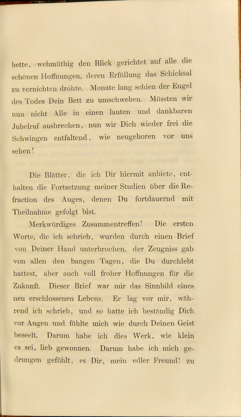 bette, wehmüthig den Blick gerichtet auf alle die schönen Hoffnungen, deren Erfüllung das Schicksal zu vernichten drohte. Monate lang schien der Engel des Todes Dein Bett zu umschweben. Müssten wir nun nicht Alle in einen lauten und dankbaren Jubehuf ausbrechen, nun wir Dich wieder frei die Schwingen entfaltend, wie neugeboren vor uns sehen! Die Blätter, die ich Dir hiermit anbiete, ent- halten die Fortsetzung meiner Studien über die Re- fraction des Auges, denen Du fortdauernd mit Theilnahme gefolgt bist. Merkwürdiges Zusammentreffen! Die ersten Worte, die ich schrieb, wurden durch einen Brief von Deiner Hand unterbrochen, der Zeugniss gab von allen den bangen Tagen, die Du durchlebt hattest, aber auch voll froher Hoffnungen für die Zukunft. Dieser Brief war mir das Sinnbild eines neu erschlossenen Lebens. Er lag vor mir, wäh- rend ich schrieb, und so hatte ich beständig Dich vor Augen und fühlte mich wie durch Deinen Geist beseelt. Darum habe ich dies Werk, wie klein es sei, lieb gewonnen. Darum habe ich mich ge- drungen gefühlt, es Dir, mein edler Freund! zu