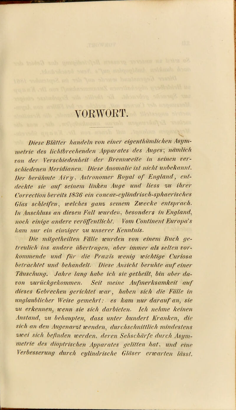 VORWORT. Diese Blätter handeln von einer eigentimmlichen Asym- metrie des lichtbrechenden Apparates des Au t/es; nämlich von der Verschiedenheit der Brennweite in seinen ver- schiedenen Meridianen. Diese Anomalie ist nicht unbekannt. Der berühmte Airy. Astronomer Boyal of England, ent- deckte sie auf seinem linken Auge und Hess %u ihrer Correction bereits 1836 ein concav-cylindrisch-sphaerisches Glas schleifen, welches ganz seinem Zwecke entsprach. In Anschluss an diesen Fall wurden, besonders in England, noch einige andere veröffentlicht. Vom Continent Europas kam nur ein einziger zu unserer Kenntnis. Die mitgetheillen Fälle wurden von einem Buch ge- treulich ins andere übertragen, aber immer als selten vor- kommende und für die Praxis wenig icichtige Curiosa betrachtet und behandelt. Diese Ansicht beruhte auf einer Täuschung. Jahre lang habe ich sie gelheilt, bin aber da- von zurückgekommen. Seit meine Aufmerksamkeit auf dieses Gebrechen gerichtet war, haben sich die Fälle in unglaublicher Weise gemehrt: es kam nur darauf an, sie zu erkennen, wenn sie sich darbieten. Ich nehme keinen Anstand, zu behaupten, dass unter hundert Kranken, die sich an den Augenarzt wenden, durchschnittlich mindestens zwei sich befinden werden, deren Sehschärfe durch Asym- metrie des dioptrischen Apparates gelitten hat, und eine Verbesserung durch cylindrische Gläser erioarteu lässt.