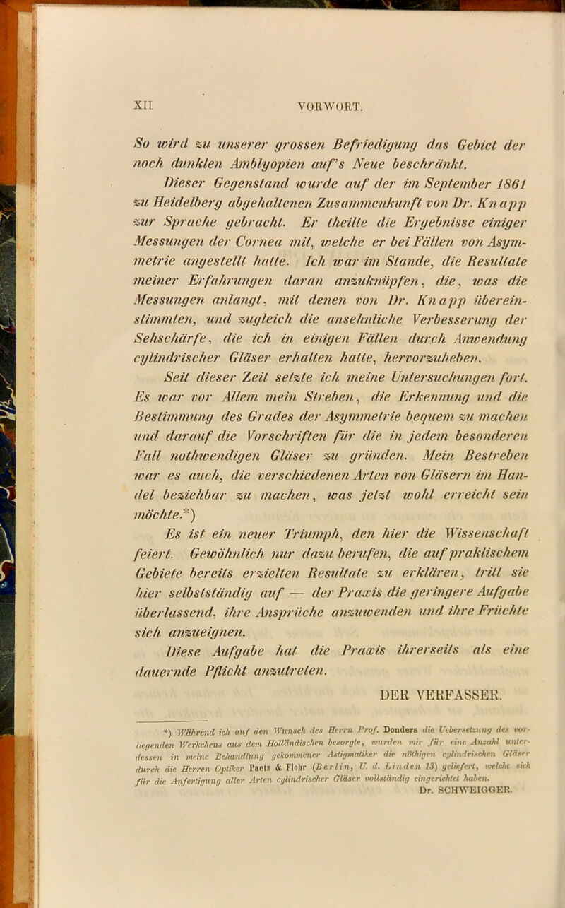 So wird zu unserer grossen Befriedigung das Gebiet der noch dunklen Amblyopien auf's Neue beschränkt. Dieser Gegenstand wurde auf der im September 1861 ■zu Heidelberg abgehaltenen Zusammenkunft von Dr. Kn app •zur Sprache gebracht. Er theilte die Ergebfiisse einiger Messungen der Cornea mit, welche er bei Fällen von Asym- metrie angestellt hatte. Ich war im Stande, die Resultate meiner Erfahrungen daran anzuknüpfen, die, was die Messungen anlangt, mit denen von Dr. Knapp überein- stimmten, und zugleich die ansehnliche Verbesserung der Sehschärfe, die ich in einigen Fällen durch Amcendung cylindrischer Gläser erhalten halte, hervorzuheben. Seit dieser Zeit setzte ich meine Untersuchungen fort. Es war vor Allem mein Streben, die. Erkennung und die Bestimmung des Grades der Asymmetrie bequem zu macheu und darauf die Vorschriften für die in jedem besonderen Fall nothwendigen Gläser zu gründen. Mein Bestreben war es auch, die verschiedenen Arten von Gläsern im Han- del beziehbar zu machen, was jetzt wohl erreicht sein möchte.*) Es ist ein neuer Triumph, den hier die Wissenschaft feiert. Gewöhnlich nur dazu berufen, die auf praktischem Gebiete bereits erzielten Resultate zu erklären, tritt sie hier selbstständig auf — der Praxis die geringere Aufgabe überlassend, ihre Ansprüche anzuwenden und ihre Früchte sich anzueignen. Diese Aufgabe hat die Praxis ihrerseits als eine dauernde Pflicht anzutreten. DER VERFASSER. *) Wälirend ich auf den Wunsch des Herrn Prof. Donders die Uebersetzung des vor- liegenden Werkchens aus dem Holländischen besorgte, wurden mir für eine Anzahl unter- dessen in meine Behandlung gekommener Astigmatiker die nöthigen cylindrischen Gläser durch die Herren Optiker Paclii & Flolir (Berlin, U. d. Linden 13) geliefert, toeldie sich für die Anfertigung aller Arten cylindrischer Gläser vollständig eingerichtet haben. Dr. SCHWEIGGER.