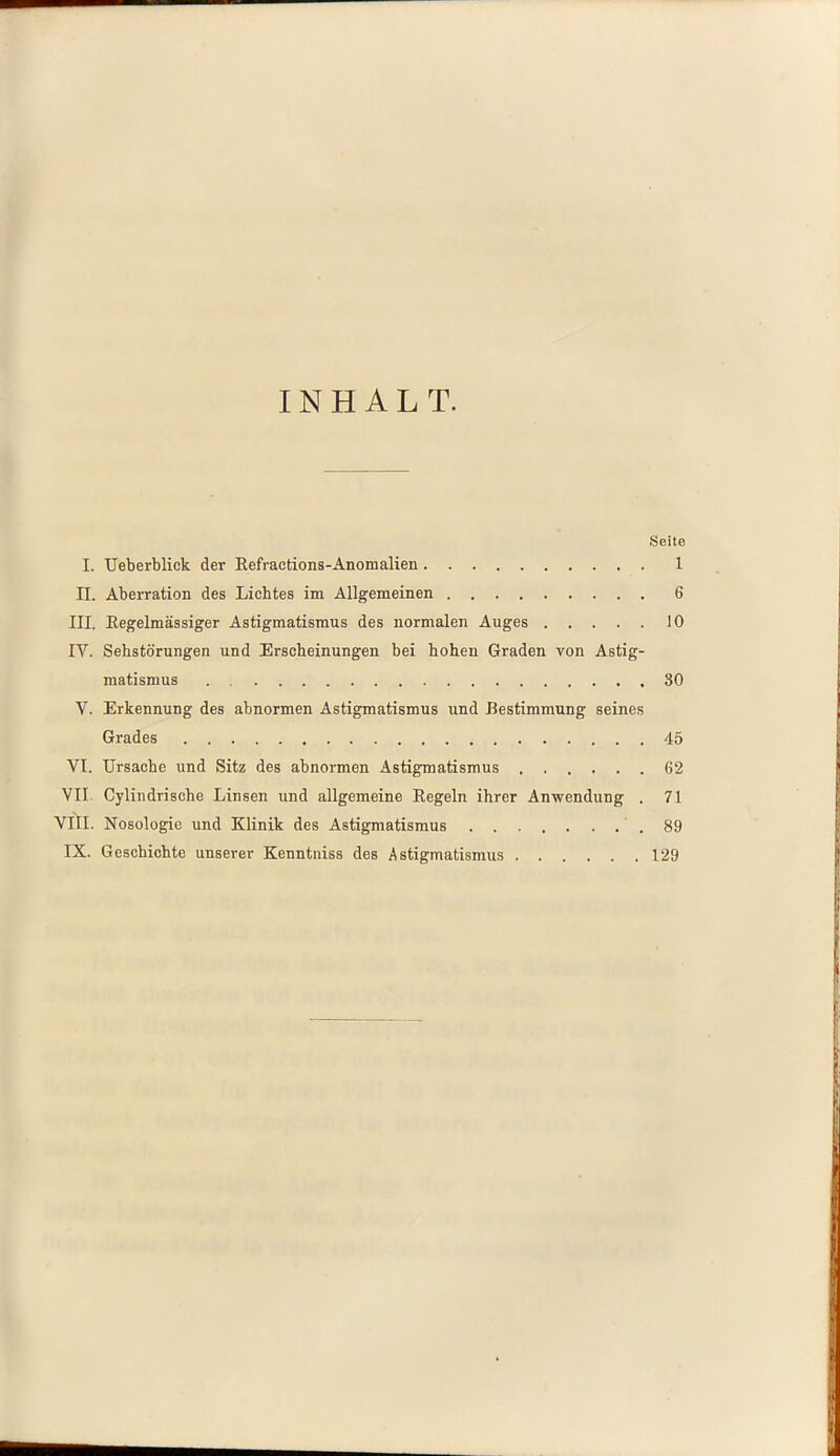 INHALT. Seite I. Ueberblick der Refractions-Anomalien 1 II. Aberration des Lichtes im Allgemeinen 6 III. Regelmässiger Astigmatismus des normalen Auges 10 IV. Sehstörungen und Erscheinungen bei hohen Graden von Astig- matismus .30 V. Erkennung des abnormen Astigmatismus und Bestimmung seines Grades 45 VI. Ursache und Sitz des abnormen Astigmatismus 62 VII Cylindrische Linsen und allgemeine Regeln ihrer Anwendung . 71 VIII. Nosologie und Klinik des Astigmatismus .89 IX. Geschichte unserer Kenntniss des Astigmatismus 129