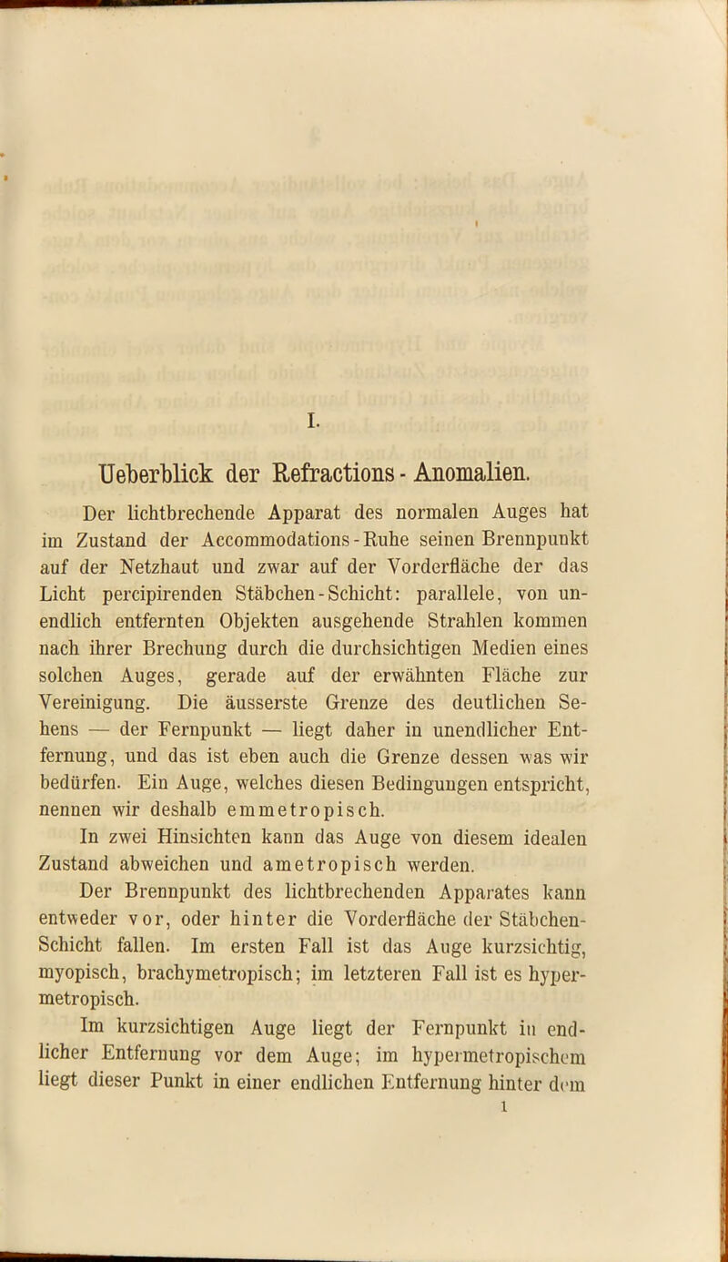 I. Ueberblick der Refractions - Anomalien. Der lichtbrechende Apparat des normalen Auges hat im Zustand der Accommodations - Ruhe seinen Brennpunkt auf der Netzhaut und zwar auf der Vorderfläche der das Licht percipirenden Stäbchen-Schicht: parallele, von un- endlich entfernten Objekten ausgehende Strahlen kommen nach ihrer Brechung durch die durchsichtigen Medien eines solchen Auges, gerade auf der erwähnten Fläche zur Vereinigung. Die äusserste Grenze des deutlichen Se- hens — der Fernpunkt — liegt daher in unendlicher Ent- fernung, und das ist eben auch die Grenze dessen was wir bedürfen. Ein Auge, welches diesen Bedingungen entspricht, nennen wir deshalb emmetropisch. In zwei Hinsichten kann das Auge von diesem idealen Zustand abweichen und ametropisch werden. Der Brennpunkt des lichtbrechenden Apparates kann entweder vor, oder hinter die Vorderfläche der Stäbchen- Schicht fallen. Im ersten Fall ist das Auge kurzsichtig, myopisch, brachymetropisch; im letzteren Fall ist es hyper- metropisch. Im kurzsichtigen Auge liegt der Fernpunkt in end- licher Entfernung vor dem Auge; im hypermetropischcm liegt dieser Punkt in einer endlichen Entfernung hinter dem l