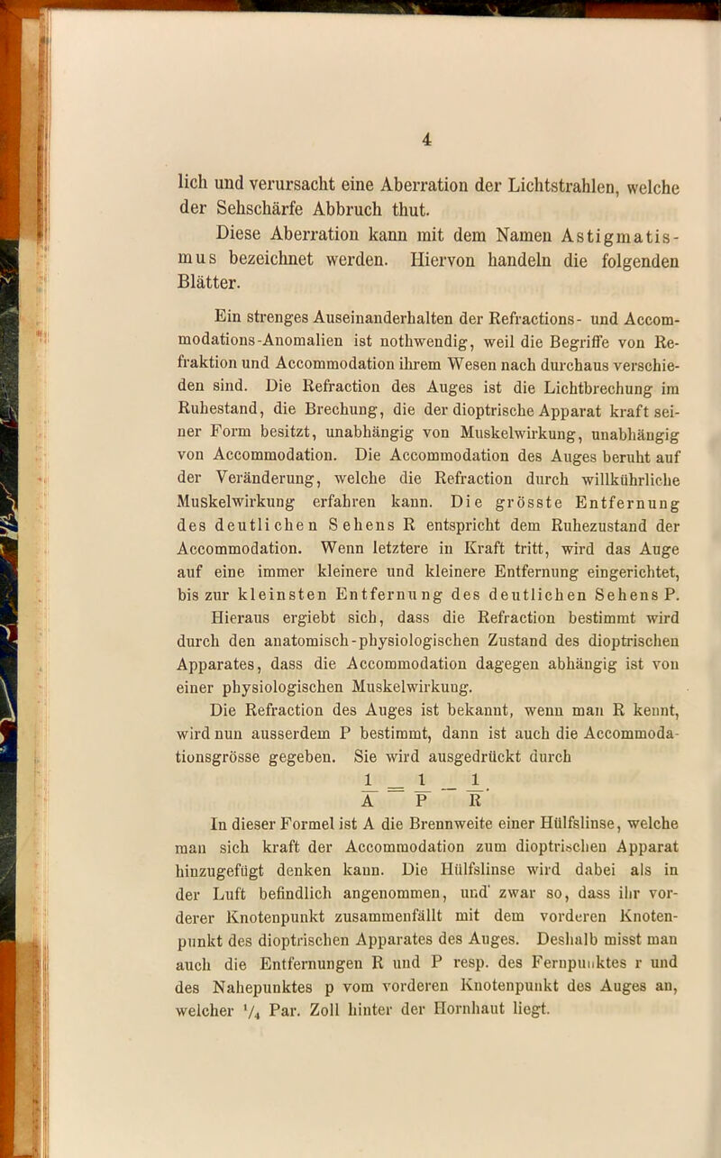 lieh und verursacht eine Aberration der Lichtstrahlen, welche der Sehschärfe Abbruch thut. Diese Aberration kann mit dem Namen Astigmatis- mus bezeichnet werden. Hiervon handeln die folgenden Blätter. Ein strenges Auseinanderhalten der Refractions- und Accom- modations-Anomalien ist nothwendig, weil die Begriffe von Re- fraktion und Accommodation ihrem Wesen nach durchaus verschie- den sind. Die Refraction des Auges ist die Lichtbrechung im Ruhestand, die Brechung, die der dioptrische Apparat kraft sei- ner Form besitzt, unabhängig von Muskelwirkung, unabhängig von Accommodation. Die Accommodation des Auges beruht auf der Veränderung, welche die Refraction durch willkührliche Muskelwirkung erfahren kann. Die grösste Entfernung des deutlichen Sehens R entspricht dem Ruhezustand der Accommodation. Wenn letztere in Kraft tritt, wird das Auge auf eine immer kleinere und kleinere Entfernung eingerichtet, bis zur kleinsten Entfernung des deutlichen Sehens P. Hieraus ergiebt sich, dass die Refraction bestimmt wird durch den anatomisch-physiologischen Zustand des dioptrischen Apparates, dass die Accommodation dagegen abhängig ist von einer physiologischen Muskelwirkuug. Die Refraction des Auges ist bekannt, wenn man R kennt, wird nun ausserdem P bestimmt, dann ist auch die Accommoda- tionsgrösse gegeben. Sie wird ausgedrückt durch Ii _1_ _1 A P ' R' In dieser Formel ist A die Brennweite einer Hülfslinse, welche mau sich kraft der Accommodation zum dioptrischen Apparat hinzugefügt denken kann. Die Hülfslinse wird dabei als in der Luft befindlich angenommen, und' zwar so, dass ihr vor- derer Knotenpunkt zusammenfällt mit dem vorderen Knoten- punkt des dioptrischen Apparates des Auges. Deshalb misst mau auch die Entfernungen R und P resp. des Fernpunktes r und des Nahepunktes p vom vorderen Knotenpunkt des Auges an, welcher 74 Par. Zoll hinter der Hornhaut liegt.