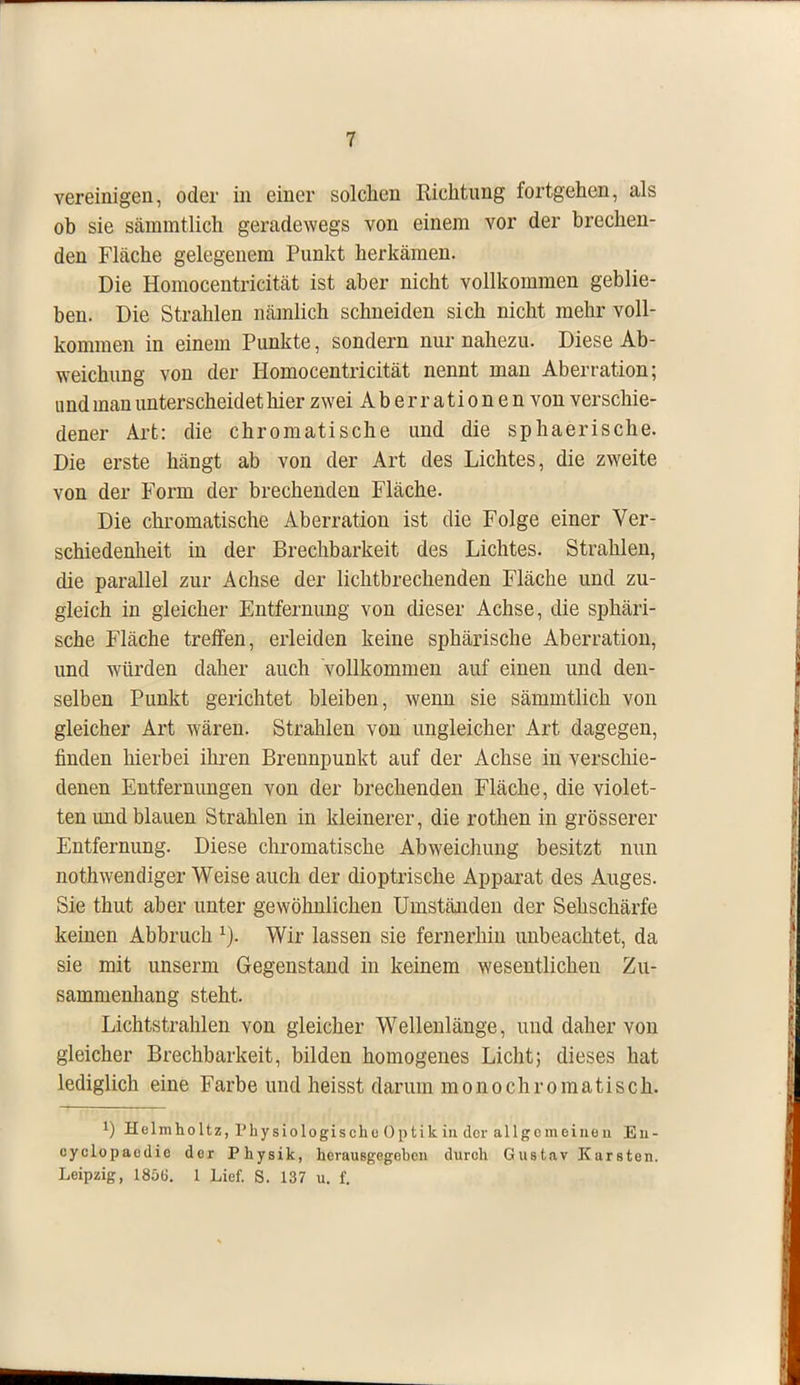 vereinigen, oder in einer solchen Richtung fortgehen, als ob sie sämmtlich geradewegs von einem vor der brechen- den Fläche gelegenem Punkt herkämen. Die Homocentricität ist aber nicht vollkommen geblie- ben. Die Strahlen nämlich schneiden sich nicht mehr voll- kommen in einem Punkte, sondern nur nahezu. Diese Ab- weichung von der Homocentricität nennt man Aberration; und man unterscheidet hier zwei Aberrationen von verschie- dener Art: die chromatische und die sphaerische. Die erste hängt ab von der Art des Lichtes, die zweite von der Form der brechenden Fläche. Die chromatische Aberration ist die Folge einer Ver- schiedenheit in der Brechbarkeit des Lichtes. Strahlen, die parallel zur Achse der lichtbrechenden Fläcbe und zu- gleich in gleicher Entfernung von dieser Achse, die sphäri- sche Fläche treffen, erleiden keine sphärische Aberration, und würden daher auch vollkommen auf einen und den- selben Punkt gerichtet bleiben, wenn sie sämmtlich von gleicher Art wären. Strahlen von ungleicher Art dagegen, finden hierbei ihren Brennpunkt auf der Achse in verschie- denen Entfernungen von der brechenden Fläche, die violet- ten und blauen Strahlen in kleinerer, die rothen in grösserer Entfernung. Diese chromatische Abweichung besitzt nun nothwendiger Weise auch der dioptrische Apparat des Auges. Sie thut aber unter gewöhnlichen Umständen der Sehschärfe keinen Abbruch 1). Wir lassen sie fernerhin unbeachtet, da sie mit unserm Gegenstand in keinem wesentlichen Zu- sammenhang steht. Lichtstrahlen von gleicher Wellenlänge, und daher von gleicher Brechbarkeit, bilden homogenes Licht; dieses hat lediglich eine Farbe und heisst darum monochromatisch. J) Helmholtz, Physiologische Optik in der allgemeinen Eii- cyclopaodie der Physik, herausgegeben durch Gustav Karsten. Leipzig, 185G. 1 Lief. S. 137 u. f.