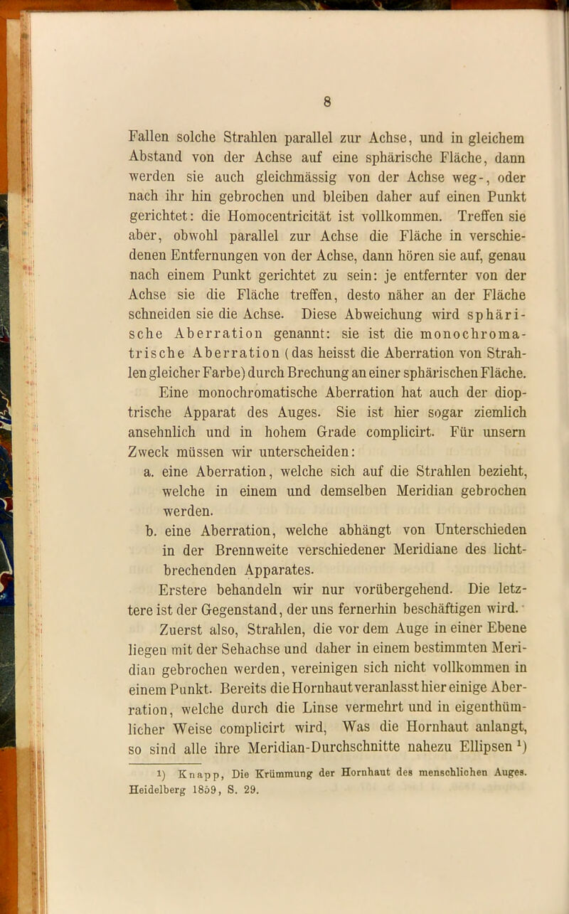 Fallen solche Strahlen parallel zur Achse, und in gleichem Abstand von der Achse auf eine sphärische Fläche, dann werden sie auch gleichmässig von der Achse weg-, oder nach ihr hin gebrochen und bleiben daher auf einen Punkt gerichtet: die Homocentricität ist vollkommen. Treffen sie aber, obwohl parallel zur Achse die Fläche in verschie- denen Entfernungen von der Achse, dann hören sie auf, genau nach einem Punkt gerichtet zu sein: je entfernter von der Achse sie die Fläche treffen, desto näher an der Fläche schneiden sie die Achse. Diese Abweichung wird sphäri- sche Aberration genannt: sie ist die monochroma- trische Aberration (das heisst die Aberration von Strah- len gleicher Farbe) durch Brechung an einer sphärischen Fläche. Eine monochromatische Aberration hat auch der diop- trische Apparat des Auges. Sie ist hier sogar ziemlich ansehnlich und in hohem Grade complicirt. Für unsern Zweck müssen wir unterscheiden: a. eine Aberration, welche sich auf die Strahlen bezieht, welche in einem und demselben Meridian gebrochen werden. b. eine Aberration, welche abhängt von Unterschieden in der Brennweite verschiedener Meridiane des licht- brechenden Apparates. Erstere behandeln wir nur vorübergehend. Die letz- tere ist der Gegenstand, der uns fernerhin beschäftigen wird. Zuerst also, Strahlen, die vor dem Auge in einer Ebene liegen mit der Sehachse und daher in einem bestimmten Meri- dian gebrochen werden, vereinigen sich nicht vollkommen in einem Punkt. Bereits die Hornhaut veranlasst hier einige Aber- ration , welche durch die Linse vermehrt und in eigentüm- licher Weise complicirt wird, Was die Hornhaut anlangt, so sind alle ihre Meridian-Durchschnitte nahezu Ellipsen1) 1) Knapp, Die Krümmung der Hornhaut des menschlichen Auges. Heidelberg 1859, S. 29.