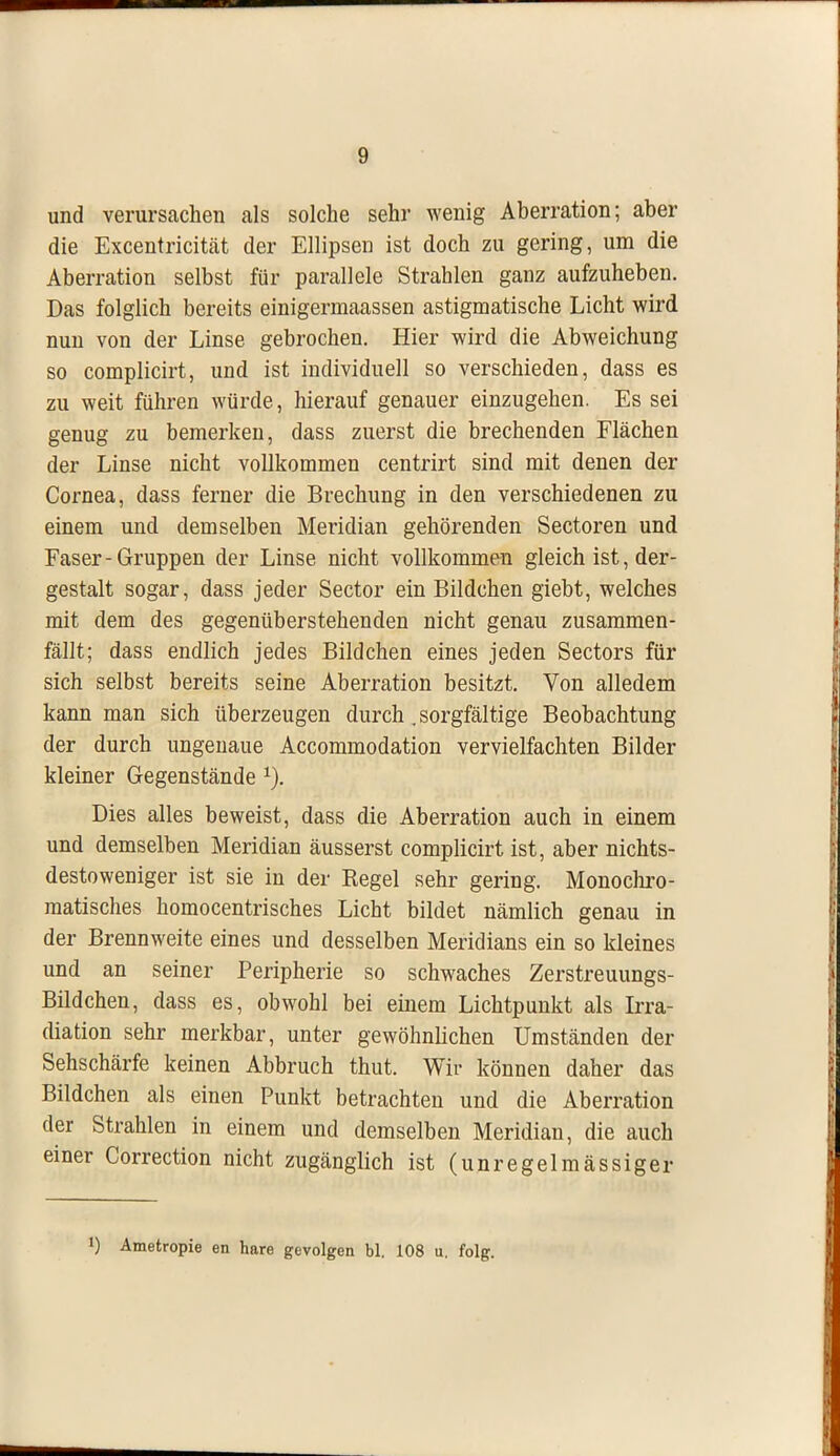 und verursachen als solche sehr wenig Aberration; aber die Excentricitcät der Ellipsen ist doch zu gering, um die Aberration selbst für parallele Strahlen ganz aufzuheben. Das folglich bereits einigermaassen astigmatische Licht wird nun von der Linse gebrochen. Hier wird die Abweichung so complicirt, und ist individuell so verschieden, dass es zu weit führen würde, hierauf genauer einzugehen. Es sei genug zu bemerken, dass zuerst die brechenden Flächen der Linse nicht vollkommen centrirt sind mit denen der Cornea, dass ferner die Brechung in den verschiedenen zu einem und demselben Meridian gehörenden Sectoren und Faser-Gruppen der Linse nicht vollkommen gleich ist, der- gestalt sogar, dass jeder Sector ein Bildchen giebt, welches mit dem des gegenüberstehenden nicht genau zusammen- fällt; dass endlich jedes Bildchen eines jeden Sectors für sich selbst bereits seine Aberration besitzt. Von alledem kann man sich überzeugen durch. sorgfältige Beobachtung der durch ungenaue Accommodation vervielfachten Bilder kleiner Gegenstände 1). Dies alles beweist, dass die Aberration auch in einem und demselben Meridian äusserst complicirt ist, aber nichts- destoweniger ist sie in der Regel sehr gering. Monochro- matisches homocentrisches Licht bildet nämlich genau in der Brennweite eines und desselben Meridians ein so kleines und an seiner Peripherie so schwaches Zerstreuungs- Bildchen, dass es, obwohl bei einem Lichtpunkt als Irra- diation sehr merkbar, unter gewöhnlichen Umständen der Sehschärfe keinen Abbruch thut. Wir können daher das Bildchen als einen Punkt betrachten und die Aberration der Strahlen in einem und demselben Meridian, die auch einer Correction nicht zugänglich ist (unregelmässiger l) Ametropie en hare gevolgen bl. 108 u. folg.