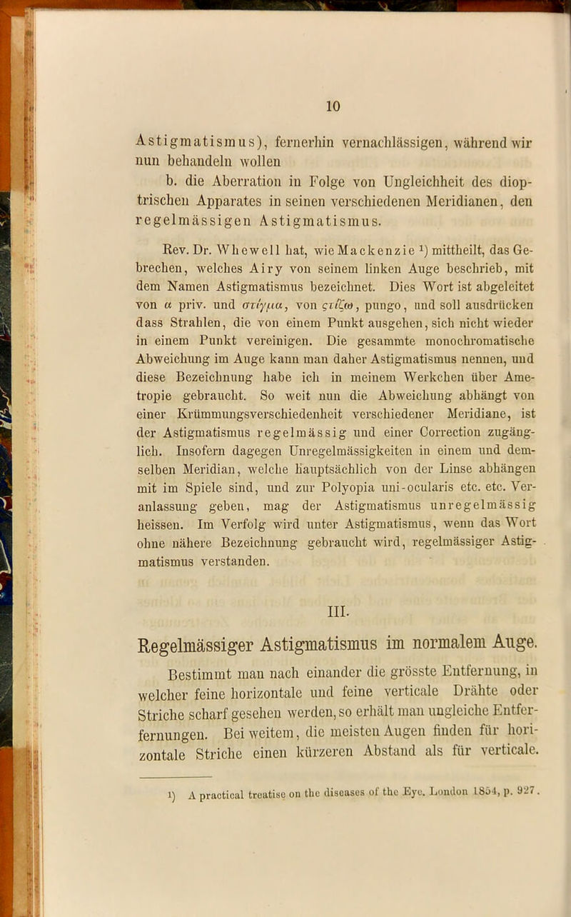 Astigmatismus), fernerhin vernachlässigen, während wir nun behandeln wollen b. die Aberration in Folge von Ungleichheit des diop- trischen Apparates in seinen verschiedenen Meridianen, den regelmässigen Astigmatismus. Eev. Dr. Whewell bat, wie Mackenzie mittkeilt, das Ge- brechen, welches Airy von seinem linken Auge beschrieb, mit dem Namen Astigmatismus bezeichnet. Dies Wort ist abgeleitet von « priv. und an'y/na, von gti%u), pnngo, und soll ausdrücken dass Strahlen, die von einem Punkt ausgehen, sich nicht wieder in einem Punkt vereinigen. Die gesammte monochromatische Abweichung im Auge kann man daher Astigmatismus nennen, uud diese Bezeichnung habe ich in meinem Werkchen über Ame- tropie gebraucht. So weit nun die Abweichung abhängt von einer Krümmungsverschiedenheit verschiedener Meridiane, ist der Astigmatismus regelmässig uud einer Correction zugäng- lich. Insofern dagegen Unregelmässigkeiten in einem und dem- selben Meridian, welche hauptsächlich von der Linse abhängen mit im Spiele sind, und zur Polyopia uni-ocularis etc. etc. Ver- anlassung geben, mag der Astigmatismus unregelmässig heissen. Im Verfolg wird unter Astigmatismus, wenn das Wort ohne nähere Bezeichnung gebraucht wird, regelmässiger Astig- matismus verstanden. III. Regelmässiger Astigmatismus im normalem Auge. Bestimmt man nach einander die grösste Entfernung, in welcher feine horizontale und feine verticale Drähte oder Striche scharf gesehen werden, so erhält man ungleiche Entfer- fernungen. Bei weitem, die meisteu Augen linden für hori- zontale Striche einen kürzeren Abstand als für verticale. i) A practical treatise on the diseases of the Eye. London 1864, p. 927.