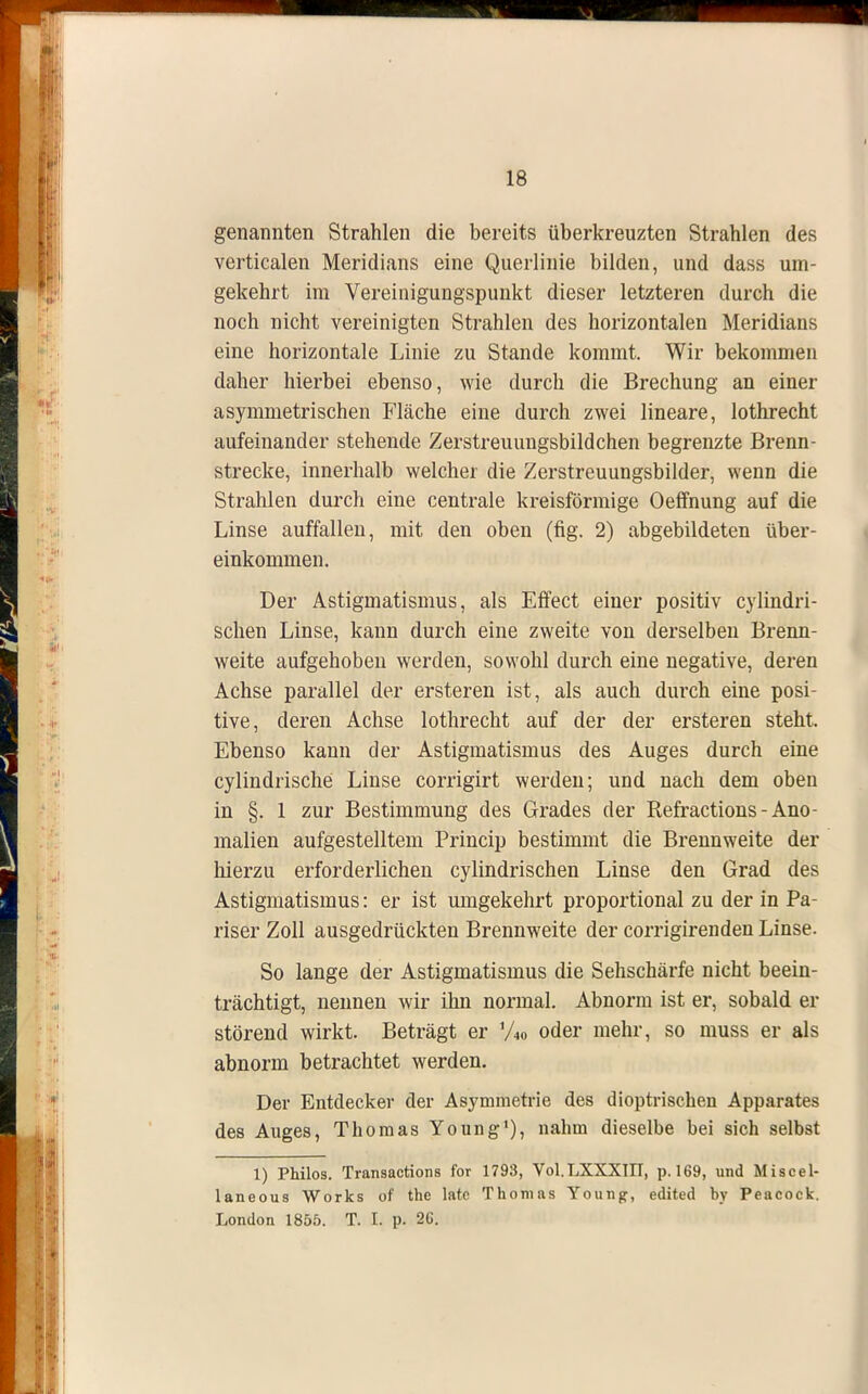 genannten Strahlen die bereits überkreuzten Strahlen des verticalen Meridians eine Querlinie bilden, und dass um- gekehrt im Vereinigungspunkt dieser letzteren durch die noch nicht vereinigten Strahlen des horizontalen Meridians eine horizontale Linie zu Stande kommt. Wir bekommen daher hierbei ebenso, wie durch die Brechung an einer asymmetrischen Fläche eine durch zwei lineare, lothrecht aufeinander stehende Zerstreuungsbildchen begrenzte Brenn- strecke, innerhalb welcher die Zerstreuungsbilder, wenn die Strahlen durch eine centrale kreisförmige Oeffnung auf die Linse auffallen, mit den oben (fig. 2) abgebildeten über- einkommen. Der Astigmatismus, als Effect einer positiv cylindri- schen Linse, kann durch eine zweite von derselben Brenn- weite aufgehoben werden, sowohl durch eine negative, deren Achse parallel der ersteren ist, als auch durch eine posi- tive, deren Achse lothrecht auf der der ersteren steht. Ebenso kann der Astigmatismus des Auges durch eine cylindrische Linse corrigirt werden; und nach dem oben in §. 1 zur Bestimmung des Grades der Refractions - Ano- malien aufgestelltem Princip bestimmt die Brennweite der hierzu erforderlichen cylindrischen Linse den Grad des Astigmatismus: er ist umgekehrt proportional zu der in Pa- riser Zoll ausgedrückten Brennweite der corrigirenden Linse. So lange der Astigmatismus die Sehschärfe nicht beein- trächtigt, nennen wir ihn normal. Abnorm ist er, sobald er störend wirkt. Beträgt er oder mehr, so muss er als abnorm betrachtet werden. Der Entdecker der Asymmetrie des dioptrischen Apparates des Auges, Thomas Young1), nahm dieselbe bei sich selbst 1) Philos. Transactions for 1793, Vol.LXXXIIT, p. 169, und Miscel- laneous Works of the latc Thomas Young, edited by Peacock. London 1855. T. I. p. 26.