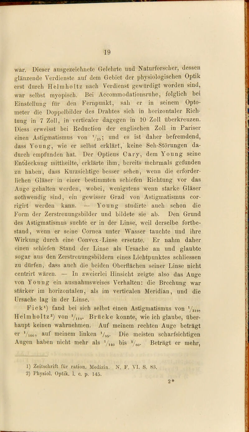 war. Dieser ausgezeichnete Gelehrte und Naturforscher, dessen glänzende Verdienste auf dem Gebiet, der physiologischen Optik erst durch Helmholtz nach Verdienst gewürdigt worden sind, war selbst myopisch. Bei Accommodationsruhe, folglich bei Einstellung für den Fempunkt, sah er in seinem Opto- meter die Doppelbilder des Drahtes sich in horizontaler Rich- tung in 7 Zoll, in verticaler dagegen in 10 Zoll überkreuzen. Diess erweisst bei Reduction der englischen Zoll in Pariser einen Astigmatismus von \25-, und es ist daher befremdend, dass Young, wie er selbst erklärt,' keine Seh-Störungen da- durch empfunden hat. Der Opticus Cary, dem Young seine Entdeckung mittheilte, erklärte ihm, bereits mehrmals gefunden zu haben, dass Kurzsichtige besser sehen, wenn die erforder- lichen Gläser in einer bestimmten schiefen Richtung vor das Auge gehalten werden, wobei, wenigstens wenn starke Gläser uothwendig sind, ein gewisser Grad von Astigmatismus cor- rigirt werden kann. — Young studirte auch schon die Form der Zerstreuungsbilder und bildete sie ab. Den Grund des Astigmatismus suchte er in der Linse, weil derselbe fortbe- stand, wenn er seine Cornea unter Wasser tauchte und ihre Wirkung durch eine Convex-Linse ersetzte. Er nahm daher einen schiefen Stand der Linse als Ursache an und glaubte sogar aus den Zerstreuungsbildern eines Lichtpunktes schliessen zu dürfen, dass auch die beiden Oberflächen seiner Linse nicht centrirt wären. — In zweierlei Hinsicht zeigte also das Auge von Young ein ausnahmsweises Verhalten: die Brechung war stärker im horizontalen, als im verticalen Meridian, und die Ursache lag in der Linse. Pick1) fand bei sich selbst einen Astigmatismus von y319, Helmholtz2) von '/,,„. Brücke konnte, wie ich glaube, über- haupt keinen wahrnehmen. Auf meinem rechten Auge beträgt er V,,,,,, auf meinem linken Die meisten scharfsichtigen Augen haben nicht mehr als yi40 bis x/m. Beträgt er mehr, 1) Zeitschrift für ration. Medizin. N. F. VI. S. 83. 2) Physiol. Optik. 1. c. p. 145. 2*