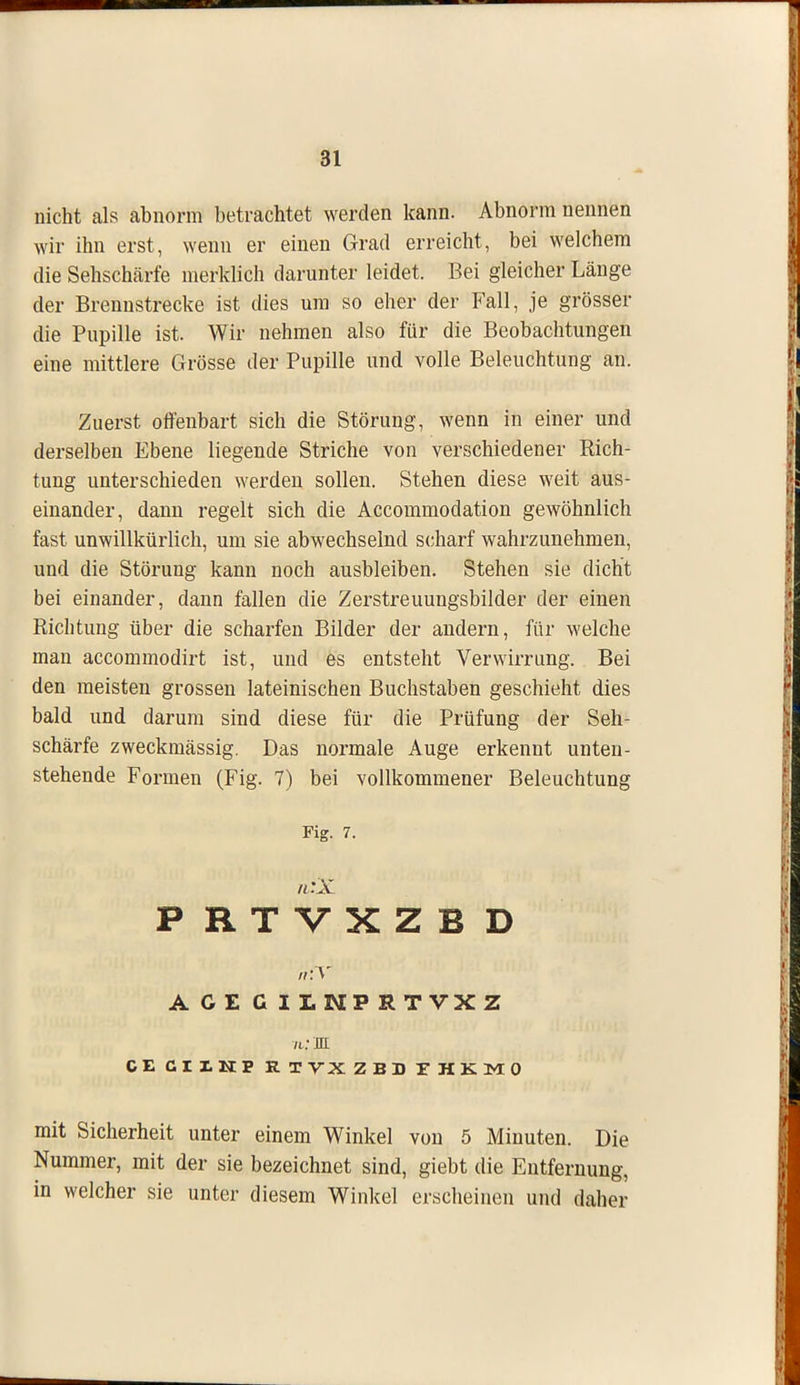 nicht als abnorm betrachtet werden kann. Abnorm nennen wir ihn erst, wenn er einen Grad erreicht, bei welchem die Sehschärfe merklich darunter leidet. Bei gleicher Länge der Brennstrecke ist dies um so eher der Fall, je grösser die Pupille ist. Wir nehmen also für die Beobachtungen eine mittlere Grösse der Pupille und volle Beleuchtung an. Zuerst offenbart sich die Störung, wenn in einer und derselben Ebene liegende Striche von verschiedener Rich- tung unterschieden werden sollen. Stehen diese weit aus- einander, dann regelt sich die Accommodation gewöhnlich fast unwillkürlich, um sie abwechselnd scharf wahrzunehmen, und die Störung kann noch ausbleiben. Stehen sie dicht bei einander, dann fallen die Zerstreuungsbilder der einen Richtung über die scharfen Bilder der andern, für welche man accommodirt ist, und es entsteht Verwirrung. Bei den meisten grossen lateinischen Buchstaben geschieht dies bald und darum sind diese für die Prüfung der Seh- schärfe zweckmässig. Das normale Auge erkennt unten- stehende Formen (Fig. 7) bei vollkommener Beleuchtung Fig. 7. n:X P RTVXZB D ACECIINPRTVXZ n : JE CE CIIHP R TVX Z E D THKMO mit Sicherheit unter einem Winkel von 5 Minuten. Die Nummer, mit der sie bezeichnet sind, giebt die Entfernung, in welcher sie unter diesem Winkel erscheinen und daher