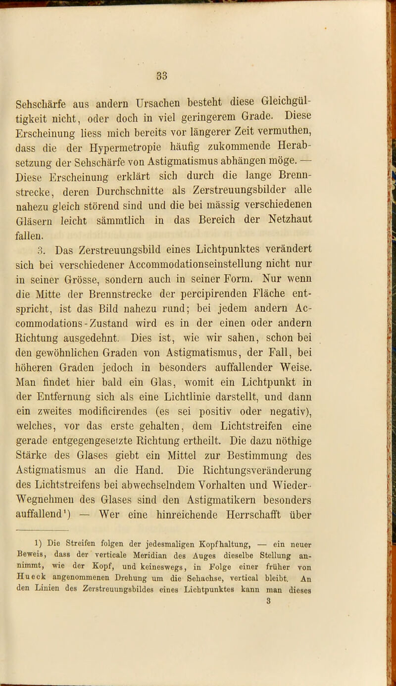 Sehschärfe aus andern Ursachen besteht diese Gleichgül- tigkeit nicht, oder doch in viel geringerem Grade. Diese Erscheinung Hess mich bereits vor längerer Zeit vermuthen, dass die der Hypermetropie häufig zukommende Herab- setzung der Sehschärfe von Astigmatismus abhängen möge. — Diese Erscheinung erklärt sich durch die lange Brenn- strecke, deren Durchschnitte als Zerstreuungsbilder alle nahezu gleich störend sind und die bei mässig verschiedenen Gläsern leicht sämmtlich in das Bereich der Netzhaut fallen. 3. Das Zerstreuungsbild eines Lichtpunktes verändert sich bei verschiedener Accommodationseinstellung nicht nur in seiner Grösse, sondern auch in seiner Form. Nur wenn die Mitte der Brennstrecke der percipirenden Fläche ent- spricht, ist das Bild nahezu rund; bei jedem andern Ac- commodations - Zustand wird es in der einen oder andern Richtung ausgedehnt. Dies ist, wie wir sahen, schon bei den gewöhnlichen Graden von Astigmatismus, der Fall, bei höheren Graden jedoch in besonders auffallender Weise. Man findet hier bald ein Glas, womit ein Lichtpunkt in der Entfernung sich als eine Lichtlinie darstellt, und dann ein zweites modificirendes (es sei positiv oder negativ), welches, vor das erste gehalten, dem Lichtstreifen eine gerade entgegengesetzte Richtung ertheilt. Die dazu nöthige Stärke des Glases giebt ein Mittel zur Bestimmung des Astigmatismus an die Hand. Die Richtungsveränderung des Lichtstreifens bei abwechselndem Vorhalten und Wieder ■ Wegnehmen des Glases sind den Astigmatikern besonders auffallend1) — Wer eine hinreichende Herrschafft über 1) Die Streifen folgen der jedesmaligen Kopfhaltung, — ein neuer Beweis, dass der verticale Meridian des Auges dieselbe Stellung an- nimmt, wie der Kopf, und keineswegs, in Folge einer früher von Hueck angenommenen Drehung um die Sehachse, vertical bleibt. An den Linien des Zevstreuungsbildes eines Lichtpunktes kann man dieses 3