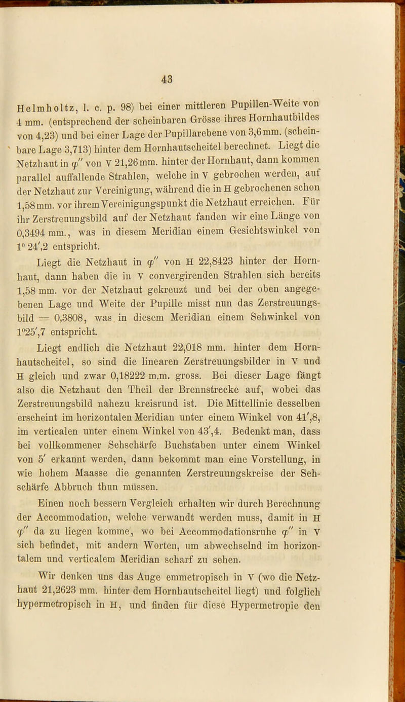 Helmholtz, 1. c. p. 98) bei einer mittleren Pupillen-Weite von 4 mm. (entsprechend der scheinbaren Grösse ihres Hornhautbildes von 4,23) und bei einer Lage der Pupillarebene von 3,6mm. (schein- ' bare Lage 3,713) hinter dem Hornhautscheitel berechnet. Liegt die Netzhaut in 9 von V 21,26 mm. hinter der Hornhaut, dann kommen parallel auffallende Strahlen, welche in V gebrochen werden, auf der Netzhaut zur Vereinigung, während die in H gebrochenen schon 1,58 mm. vor ihrem Vereinigungspunkt die Netzhaut erreichen. Für ihr Zerstreuungsbild auf der Netzhaut fanden wir eine Länge von 0,3494 mm., was in diesem Meridian einem Gesichtswinkel von ln24',2 entspricht. Liegt die Netzhaut in 9 von H 22,8423 hinter der Horn- haut, dann haben die in V convergirenden Strahlen sich bereits 1,58 mm. vor der Netzhaut gekreuzt und bei der oben angege- benen Lage und Weite der Pupille misst nun das Zerstreuungs- bild = 0,3808, was in diesem Meridian einem Sehwinkel von 1°25',7 entspricht. Liegt endlich die Netzhaut 22,018 mm. hinter dem Horn- hautscheitel, so sind die linearen Zerstreuungsbilder in V und H gleich und zwar 0,18222 m.m. gross. Bei dieser Lage fängt also die Netzhaut den Theil der Brennstrecke auf, wobei das Zerstreuungsbild nahezu kreisrund ist. Die Mittellinie desselben erscheint im horizontalen Meridian unter einem Winkel von 4l',8, im verticalen unter einem Winkel von 43',4. Bedenkt man, dass bei vollkommener Sehschärfe Buchstaben unter einem Winkel von 5' erkannt werden, dann bekommt man eine Vorstellung, in wie hohem Maasse die genannten Zerstreuungskreise der Seh- schärfe Abbruch thun müssen. Einen noch bessern Vergleich erhalten wir durch Berechnung der Accommodation, welche verwandt werden muss, damit in H 9 da zu liegen komme, wo bei Accommodationsruhe 9 in V sich befindet, mit andern Worten, um abwechselnd im horizon- talem und verticalem Meridian scharf zu sehen. Wir denken uns das Auge emmetropisch in V (wo die Netz- haut 21,2623 mm. hinter dem Hornhautscheitel liegt) und folglich hypermetropisch in H, und finden für diese Hypermetropie den