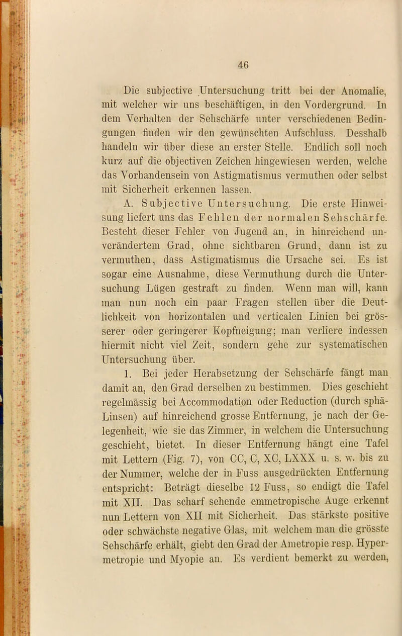 Die subjective Untersuchung tritt bei der Anomalie, mit welcher wir uns beschäftigen, in den Vordergrund. In dem Verhalten der Sehschärfe unter verschiedenen Bedin- gungen finden wir den gewünschten Aufschluss. Desshalb handeln wir über diese an erster Stelle. Endlich soll noch kurz auf die objectiven Zeichen hingewiesen werden, welche das Vorhandensein von Astigmatismus vermuthen oder selbst mit Sicherheit erkennen lassen. A. Subjective Untersuchung. Die erste Hinwei- sung liefert uns das Fehlen der normalen Sehschärfe. Besteht dieser Fehler von Jugend an, in hinreichend un- verändertem Grad, ohne sichtbaren Grund, dann ist zu vermuthen, dass Astigmatismus die Ursache sei. Es ist sogar eine Ausnahme, diese Vermuthung durch die Unter- suchung Lügen gestraft zu finden. Wenn man will, kann man nun noch ein paar Fragen stellen über die Deut- lichkeit von horizontalen und verticalen Linien bei grös- serer oder geringerer Kopfneigung; man verliere indessen hiermit nicht viel Zeit, sondern gehe zur systematischen Untersuchung über. 1. Bei jeder Herabsetzung der Sehschärfe fängt man damit an, den Grad derselben zu bestimmen. Dies geschieht regelmässig bei Accommodation oder Reduction (durch sphä- Linsen) auf hinreichend grosse Entfernung, je nach der Ge- legenheit, wie sie das Zimmer, in welchem die Untersuchung geschieht, bietet. In dieser Entfernung hängt eine Tafel mit Lettern (Fig. 7), von CC, C, XC, LXXX u. s. w. bis zu der Nummer, welche der in Fuss ausgedrückten Entfernung entspricht: Beträgt dieselbe 12 Fuss, so endigt die Tafel mit XII. Das scharf sehende emmetropische Auge erkennt nun Lettern von XII mit Sicherheit. Das stärkste positive oder schwächste negative Glas, mit welchem man die grösste Sehschärfe erhält, giebt den Grad der Ametropie resp. Hyper- metropie und Myopie an. Es verdient bemerkt zu werden,