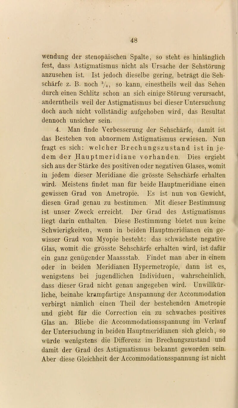 Wendung der stenopäischen Spalte, so steht es hinlänglich fest, dass Astigmatismus nicht als Ursache der Sehstörung anzusehen ist. Ist jedoch dieselbe gering, beträgt die Seh- schärfe z. B. noch 3/4, so kann, einestheils weil das Sehen durch einen Schlitz schon an sich einige Störung verursacht, anderntheils weil der Astigmatismus bei dieser Untersuchung doch auch nicht vollständig aufgehoben wird, das Resultat dennoch unsicher sein. 4. Man finde Verbesserung der Sehschärfe, damit ist das Bestehen von abnormem Astigmatismus erwiesen. Nun fragt es sich: welcher Brechungszustand ist in je- dem der Hauptmeridiane vorhanden. Dies ergiebt sich aus der Stärke des positiven oder negativen Glases, womit in jedem dieser Meridiane die grösste Sehschärfe erhalten wird. Meistens findet man für beide Hauptmeridiane einen gewissen Grad von Ametropie. Es ist nun von Gewicht, diesen Grad genau zu bestimmen. Mit dieser Bestimmung ist unser Zweck erreicht. Der Grad des Astigmatismus liegt darin enthalten. Diese Bestimmung bietet nun keine Schwierigkeiten, wenn in beiden Hauptmeridianen ein ge- wisser Grad von Myopie besteht: das schwächste negative Glas, womit die grösste Sehschärfe erhalten wird, ist dafür ein ganz genügender Maassstab. Findet man aber in einem oder in beiden Meridianen Hypermetropie, dann ist es, wenigstens bei jugendlichen Individuen, wahrscheinlich, dass dieser Grad nicht genau angegeben wird. Unwillkür- liche, beinahe krampfartige Anspannung der. Accommodation verbirgt nämlich einen Theil der bestehenden Ametropie und giebt für die Correction ein zu schwaches positives Glas an. Bliebe die Accommodationsspannung im Verlauf der Untersuchung in beiden Hauptmeridianen sich gleich, so würde wenigstens die Differenz im Brechungszustand und damit der Grad des Astigmatismus bekannt geworden sein. Aber diese Gleichheit der Accommodationsspannung ist nicht