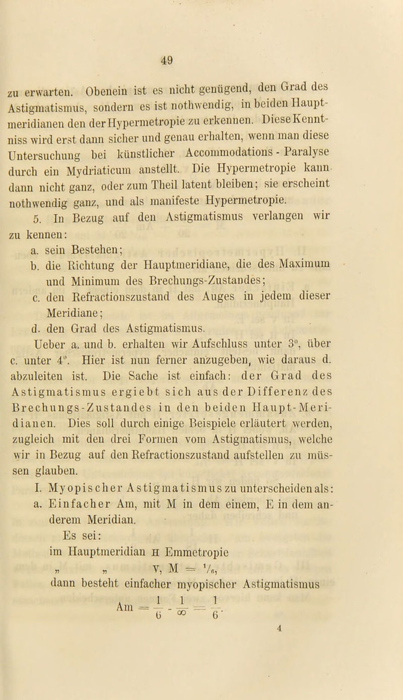 zu erwarten. Obenein ist es nicht genügend, den Grad des Astigmatismus, sondern es ist nothwendig, in beiden Haupt- meridianen den derHypermetropie zu erkennen. Diese Kcnnt- niss wird erst dann sicher und genau erhalten, wenn man diese Untersuchung bei künstlicher Accommodations - Paralyse durch ein Mydriaticum anstellt. Die Hypermetropie kann dann nicht ganz, oder zum Theil latent bleiben; sie erscheint nothwendig ganz, und als manifeste Hypermetropie. 5. In Bezug auf den Astigmatismus verlangen wir zu kennen: a. sein Bestehen; b. die Richtung der Hauptmeridiane, die des Maximum und Minimum des Brechungs-Zustandes; c. den Refractionszustand des Auges in jedem dieser Meridiane; d. den Grad des Astigmatismus. Ueber a. und b. erhalten wir Aufschluss unter 3°, über c. unter 4. Hier ist nun ferner anzugeben, wie daraus d. abzuleiten ist. Die Sache ist einfach: der Grad des Astigmatismus ergiebt sich aus der Differenz des Brechungs-Zustandes in den beiden Haupt-Meri- dianen. Dies soll durch einige Beispiele erläutert werden, zugleich mit den drei Formen vom Astigmatismus, welche wir in Bezug auf den Refractionszustand aufstellen zu müs- sen glauben. I. Myopischer Astigmatismus zu unterscheiden als: a. Einfacher Am, mit M in dem einem, E in dem an- derem Meridian. Es sei: im Hauptmeridian h Emmctropie V, M = % dann besteht einfacher myopischer Astigmatismus 1 1 1