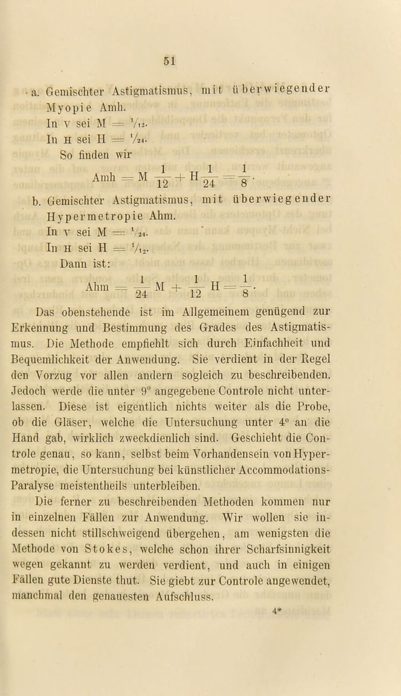 • a. Gemischter Astigmatismus, mit überwiegender Myopie Amb. In v sei M = V«. In h sei H = lM So finden wir Amh=M^-+H^-=|. b. Gemischter Astigmatismus, mit überwiegender Hypermetropie Ahm. In y sei M = \ u. In h sei H = Vi,. Dann ist: jwÄ'ÄmÄM + TTH = f J W«3 Das obeustehende ist im Allgemeinem genügend zur Erkennung und Bestimmung des Grades des Astigmatis- mus. Die Methode empfiehlt sich durch Einfachheit und Bequemlichkeit der Anwendung. Sie verdient in der Regel den Vorzug vor allen andern sogleich zu beschreibenden. Jedoch werde die unter 9 angegebene Controle nicht unter- lassen. Diese ist eigentlich nichts weiter als die Probe, ob die Gläser, welche die Untersuchung unter 4° an die Hand gab, wirklich zweckdienlich sind. Geschieht die Con- trole genau, so kann, selbst beim Vorhandensein von Hyper- metropie, die Untersuchung bei künstlicher Accommodations- Paralyse meistentheils unterbleiben. Die ferner zu beschreibenden Methoden kommen nur in einzelnen Fällen zur Anwendung. Wir wollen sie in- dessen nicht stillschweigend übergehen, am wenigsten die Methode von Stokes, welche schon ihrer Scharfsinnigkeit wegen gekannt zu werden verdient, und auch in einigen Fällen gute Dienste thut. Sie giebt zur Controle auge wendet, manchmal den genauesten Aufschluss. 4*