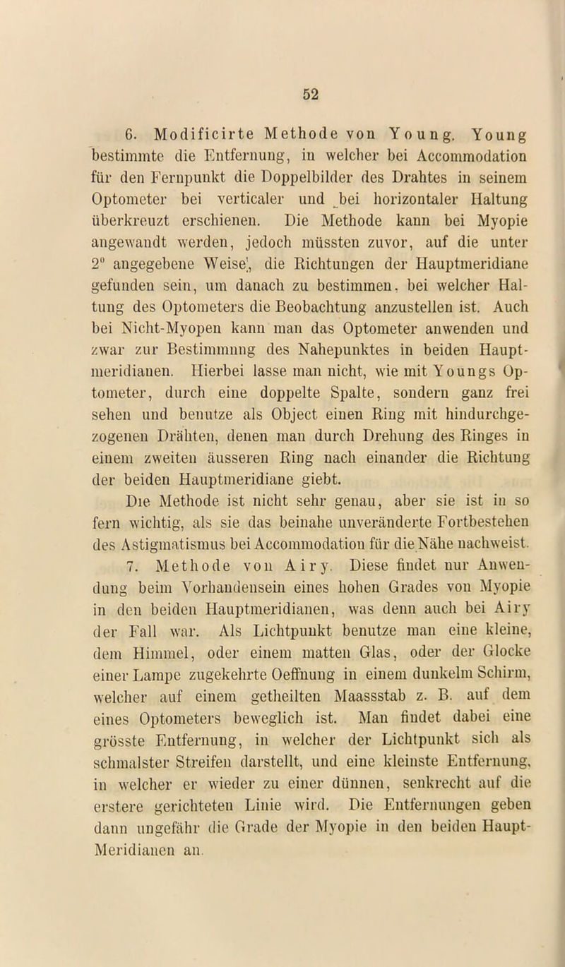 6. Modificirte Methode von Young. Young bestimmte die Entfernung, in welcher bei Accommodation für den Fernpunkt die Doppelbilder des Drahtes in seinem Optometer bei verticaler und bei horizontaler Haltung überkreuzt erschienen. Die Methode kann bei Myopie angewandt werden, jedoch müssten zuvor, auf die unter 2 angegebene Weiset die Richtungen der Hauptmeridiane gefunden sein, um danach zu bestimmen, bei welcher Hal- tung des Optometers die Beobachtung anzustellen ist. Auch bei Nicht-Myopen kann man das Optometer anwenden und zwar zur Bestimmung des Nahepunktes in beiden Haupt- meridiauen. Hierbei lasse man nicht, wiemitYoungs Op- tometer, durch eine doppelte Spalte, sondern ganz frei sehen und benutze als Object einen Ring mit hindurchge- zogenen Drähten, denen man durch Drehung des Ringes in einem zweiten äusseren Ring nach einander die Richtung der beiden Hauptmeridiane giebt. Die Methode ist nicht sehr genau, aber sie ist in so fern wichtig, als sie das beinahe unveränderte Fortbestehen des Astigmatismus bei Accommodation für die Nähe nachweist. 7. Methode von Airy. Diese findet nur Anwen- dung beim Vorhandensein eines hohen Grades von Myopie in den beiden Hauptmeridianen, was denn auch bei Airy der Fall war. Als Lichtpunkt benutze man eine kleine, dem Himmel, oder einem matten Glas, oder der Glocke einer Lampe zugekehrte Oeffnung in einem dunkelm Schirm, welcher auf einem getheilten Maassstab z. B. auf dem eines Optometers beweglich ist. Man findet dabei eine grösste Entfernung, in welcher der Lichtpunkt sich als schmälster Streifen darstellt, und eine kleinste Entfernung, in welcher er wieder zu einer dünnen, senkrecht auf die erstere gerichteten Linie wird. Die Entfernungen geben dann ungefähr die Grade der Myopie in den beiden Haupt- Meridianen an.