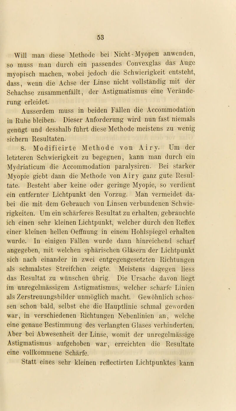 Will man diese Methode bei Nicht-Myopen anwenden, so muss man durch ein passendes Convexglas das Auge myopisch machen, wobei jedoch die Schwierigkeit entsteht, dass, wenn die Achse der Linse nicht vollständig mit der Sehachse zusammenfällt, der Astigmatismus eine Verände- rung erleidet. Ausserdem muss in beiden Fällen die Accommodation in Ruhe bleiben. Dieser Anforderung wird nun fast niemals genügt und desshalb führt diese Methode meistens zu wenig sichern Resultaten. 8. Modificirte Methode von Airy. Um der letzteren Schwierigkeit zu begegnen, kann man durch ein Mydriaticum die Accommodation paralysiren. Bei starker Myopie giebt dann die Methode von Airy ganz gute Resul- tate. Besteht aber keine oder geringe Myopie, so verdient ein entfernter Lichtpunkt den Vorzug. Man vermeidet da- bei die mit dem Gebrauch von Linsen verbundenen Schwie- rigkeiten. Um ein schärferes Resultat zu erhalten, gebrauchte ich einen sehr kleinen Lichtpunkt, welcher durch den Reflex einer kleinen hellen Oeffnung in einem Hohlspiegel erhalten wurde. In einigen Fällen wurde dann hinreichend scharf angegeben, mit welchen sphärischen Gläsern der Lichtpunkt sich nach einander in zwei entgegengesetzten Richtungen als schmälstes Streifchen zeigte. Meistens dagegen Hess das Resultat zu wünschen übrig. Die Ursache davon liegt im unregelmässigem Astigmatismus, welcher scharfe Linien als Zerstreuungsbilder unmöglich macht. Gewöhnlich schös- sen schon bald, selbst ehe die Hauptlinie schmal geworden war, in verschiedenen Richtungen Nebenlinien an, welche eine genaue Bestimmung des verlangten Glases verhinderten. Aber bei Abwesenheit der Linse, womit der unregelmässige Astigmatismus aufgehoben war, erreichten die Resultate eine vollkommene Schärfe. Statt eines sehr kleinen reflectirten Lichtpunktes kann