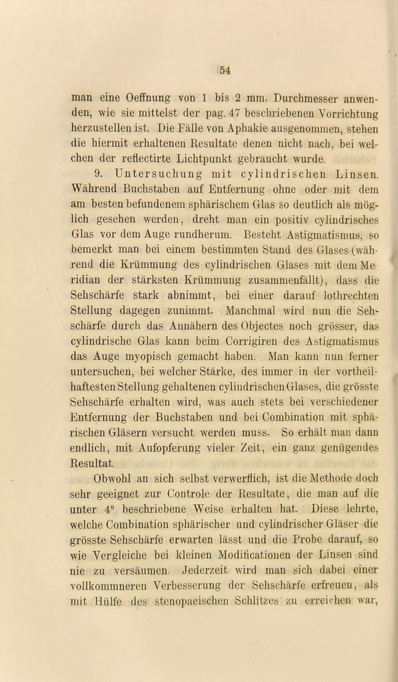 man eine Oeffnung von 1 bis 2 mm. Durchmesser anwen- den, wie sie mittelst der pag. 47 beschriebenen Vorrichtung herzustellen ist. Die Fälle von Aphakie ausgenommen, stehen die hiermit erhaltenen Resultate denen nicht nach, bei wel- chen der reflectirte Lichtpunkt gebraucht wurde. 9. Untersuchung mit cylindrischen Linsen. Während Buchstaben auf Entfernung ohne oder mit dem am besten befundenem sphärischem Glas so deutlich als mög- lich gesehen werden, dreht man ein positiv cylindrisches Glas vor dem Auge rundherum. Besteht Astigmatismus, so bemerkt man bei einem bestimmten Stand des Glases (wäh- rend die Krümmung des cylindrischen Glases mit dem Me- ridian der stärksten Krümmung zusammenfällt), dass die Sehschärfe stark abnimmt, bei einer darauf lothrechten Stellung dagegen zunimmt. Manchmal wird nun die Seh- schärfe durch das Annähern des Objectes noch grösser, das cylindrische Glas kann beim Corrigiren des Astigmatismus das Auge myopisch gemacht haben. Man kann nun ferner untersuchen, bei welcher Stärke, des immer in der vorteil- haftesten Stellung gehaltenen cylindrischen Glases, die grösste Sehschärfe erhalten wird, was auch stets bei verschiedener Entfernung der Buchstaben und bei Combinatiou mit sphä- rischen Gläsern versucht werden muss. So erhält man dann endlich, mit Aufopferung vieler Zeit, ein ganz genügendes Resultat. Obwohl an sich selbst verwerflich, ist die Methode doch sehr geeignet zur Controle der Resultate, die man auf die unter 4° beschriebene Weise erhalten hat. Diese lehrte, welche Combination sphärischer und cylindrischer Gläser die grösste Sehschärfe erwarten lässt und die Probe darauf, so wie Vergleiche bei kleinen Modificationen der Linsen sind nie zu versäumen. Jederzeit wird man sich dabei einer vollkommneren Verbesserung der Sehschärfe erfreuen, als mit Hülfe des stcnopaeischen Schlitzes zu erreichen war,