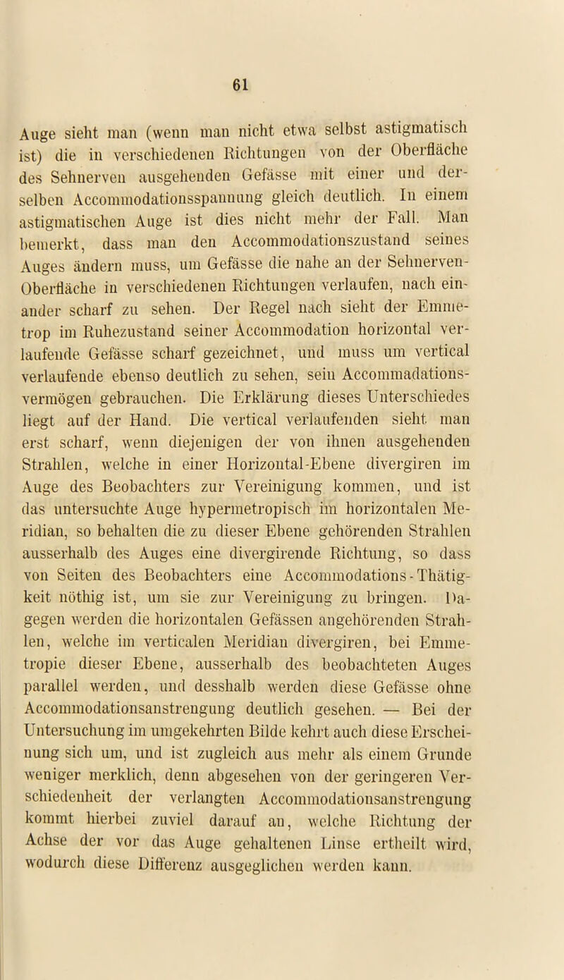 Auge sieht man (wenn man nicht etwa selbst astigmatisch ist) die in verschiedenen Richtungen von der Oberfläche des Sehnerven ausgehenden Gefässe mit einer und der- selben Accommodationsspanuung gleich deutlich. In einem astigmatischen Auge ist dies nicht mehr der Fall. Man bemerkt, dass man den Accommodationszustand seines Auges ändern muss, um Gefässe die nahe an der Sehnerven- Oberfläche in verschiedenen Richtungen verlaufen, nach ein- ander scharf zu sehen. Der Regel nach sieht der Emme- trop im Ruhezustand seiner Accornmodation horizontal ver- laufende Gefässe scharf gezeichnet , und muss um vertical verlaufende ebenso deutlich zu sehen, sein Accommadations- vermögen gebrauchen. Die Erklärung dieses Unterschiedes liegt auf der Hand. Die vertical verlaufenden sieht man erst scharf, wenn diejenigen der von ihnen ausgehenden Strahlen, welche in einer Horizontal-Ebene divergiren im Auge des Beobachters zur Vereinigung kommen, und ist das untersuchte Auge hypermetropisch im horizontalen Me- ridian, so behalten die zu dieser Ebene gehörenden Strahlen ausserhalb des Auges eine divergirende Richtung, so dass von Seiten des Beobachters eine Accommoclations - Thätig- keit nöthig ist, um sie zur Vereinigung zu bringen. Da- gegen werden die horizontalen Gefässen angehörenden Strah- len, welche im verticalen Meridian divergiren, bei Emme- tropie dieser Ebene, ausserhalb des beobachteten Auges parallel werden, und desshalb werden diese Gefässe ohne Accommodationsanstrengung deutlich gesehen. — Bei der Untersuchung im umgekehrten Bilde kehrt auch diese Erschei- nung sich um, und ist zugleich aus mehr als einem Grunde weniger merklich, denn abgesehen von der geringeren Ver- schiedenheit der verlangten Accommodationsanstrengung kommt hierbei zuviel darauf an, welche Richtung der Achse der vor das Auge gehaltenen Linse ertheilt wird, wodurch diese Differenz ausgeglichen werden kann.